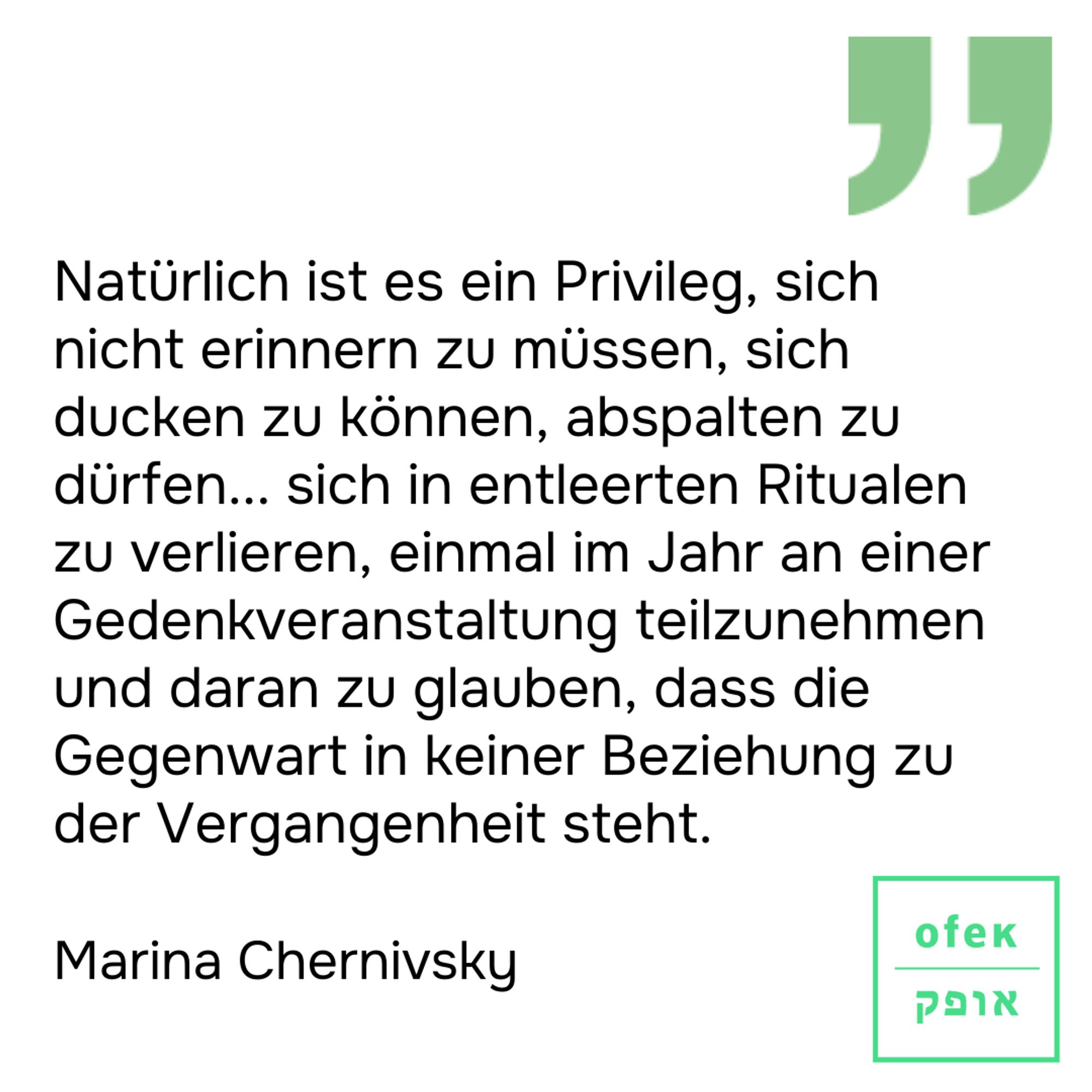 Natürlich ist es ein Privileg, sich nicht erinnern zu müssen, sich ducken zu können, abspalten zu dürfen... sich in entleerten Ritualen zu verlieren, einmal im Jahr an einer Gedenkveranstaltung teilzunehmen und daran zu glauben, dass die Gegenwart in keiner Beziehung zu der Vergangenheit steht.
Marina Chernivsky