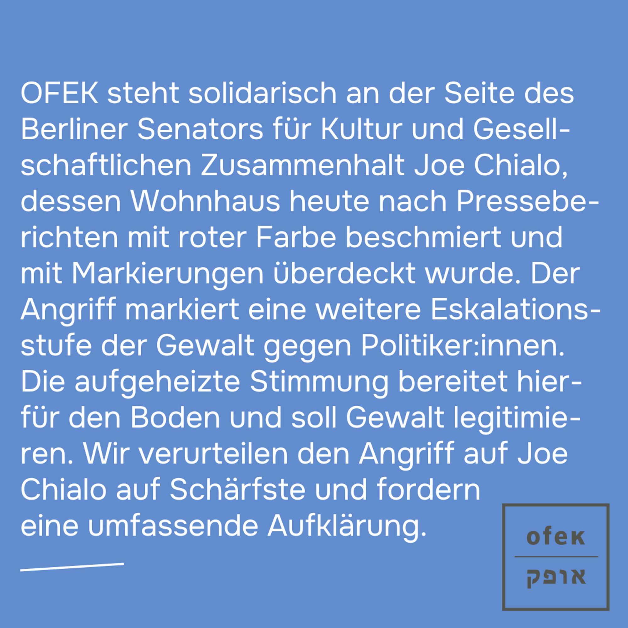 OFEK steht solidarisch an der Seite des Berliner Senators für Kultur und Gesellschaftlichen Zusammenhalt Joe Chialo, dessen Wohnhaus heute nach Presseberichten mit roter Farbe beschmiert und mit Markierungen überdeckt wurde. Der Angriff markiert eine weitere Eskalationsstufe der Gewalt gegen Politiker:innen. Die aufgeheizte Stimmung bereitet hierfür den Boden und soll Gewalt legitimieren. Wir verurteilen den Angriff auf Joe Chialo auf Schärfste und fordern eine umfassende Aufklärung.