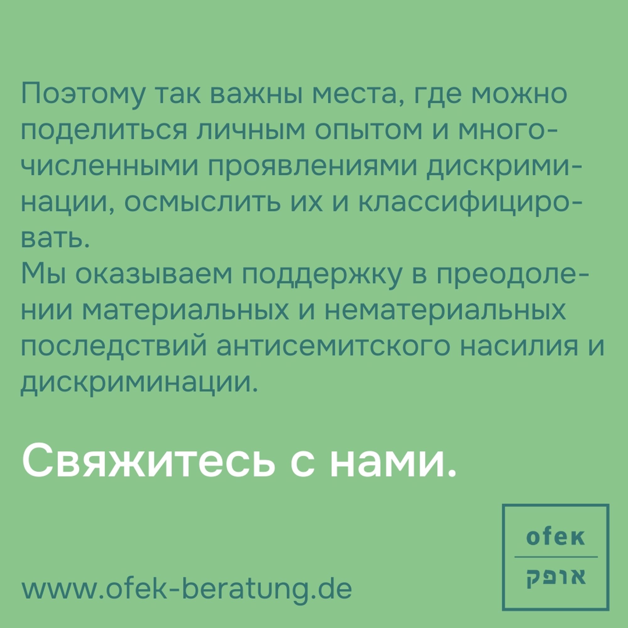 Поэтому так важны места, где можно поделиться личным опытом и многочисленными проявлениями дискриминации, осмыслить их и классифицировать. 
Мы оказываем поддержку в преодолении материальных и нематериальных последствий антисемитского насилия и дискриминации.

Свяжитесь с нами.

www.ofek-beratung.de