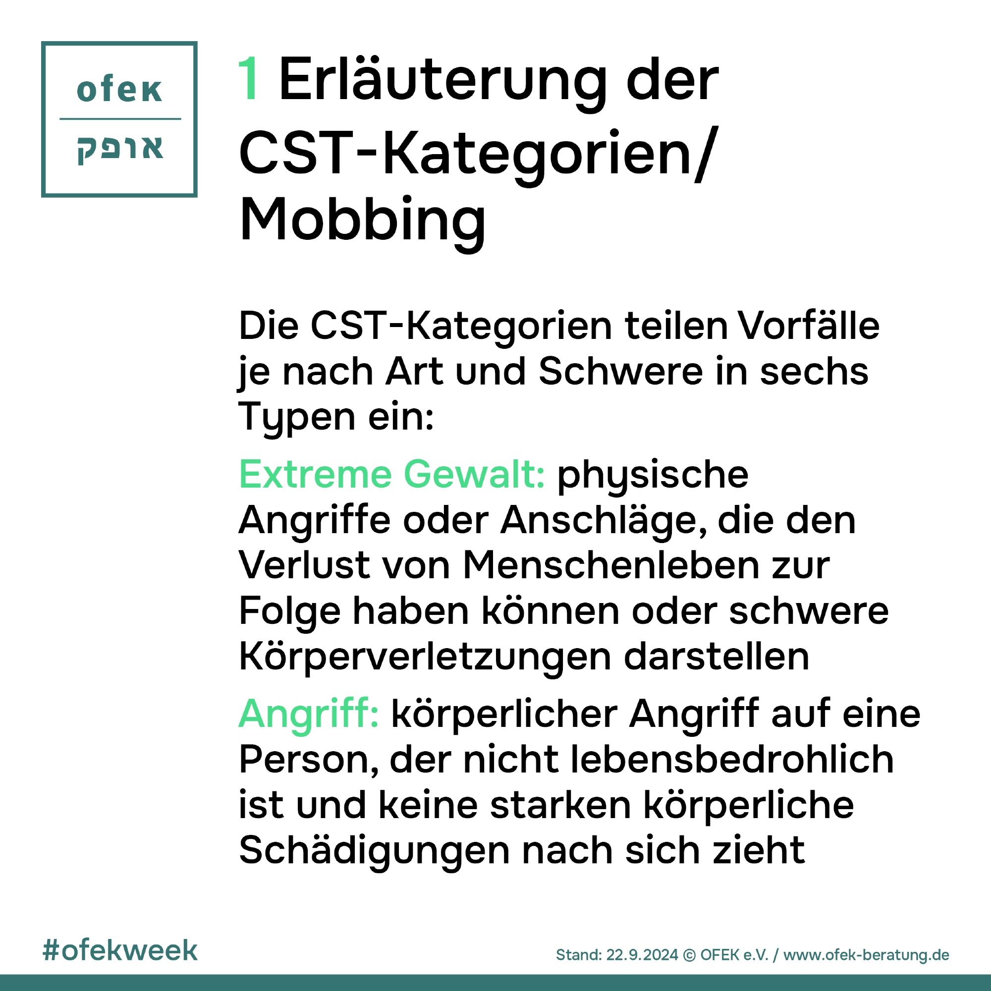 1 ¹Erläuterung der CST-Kategorien/ Mobbing
Die CST-Kategorien teilen Vorfälle je nach Art und Schwere in sechs
Typen ein:
Extreme Gewalt: physische Angriffe oder Anschläge, die den Verlust von Menschenleben zur Folge haben können oder schwere Körperverletzungen darstellen Angriff: körperlicher Angriff auf eine Person, der nicht lebensbedrohlich ist und keine starken körperliche Schädigungen nach sich zieht


#ofekweek
Stand: 22.09.2024 © OFEK e.V. / www.ofek-beratung.de