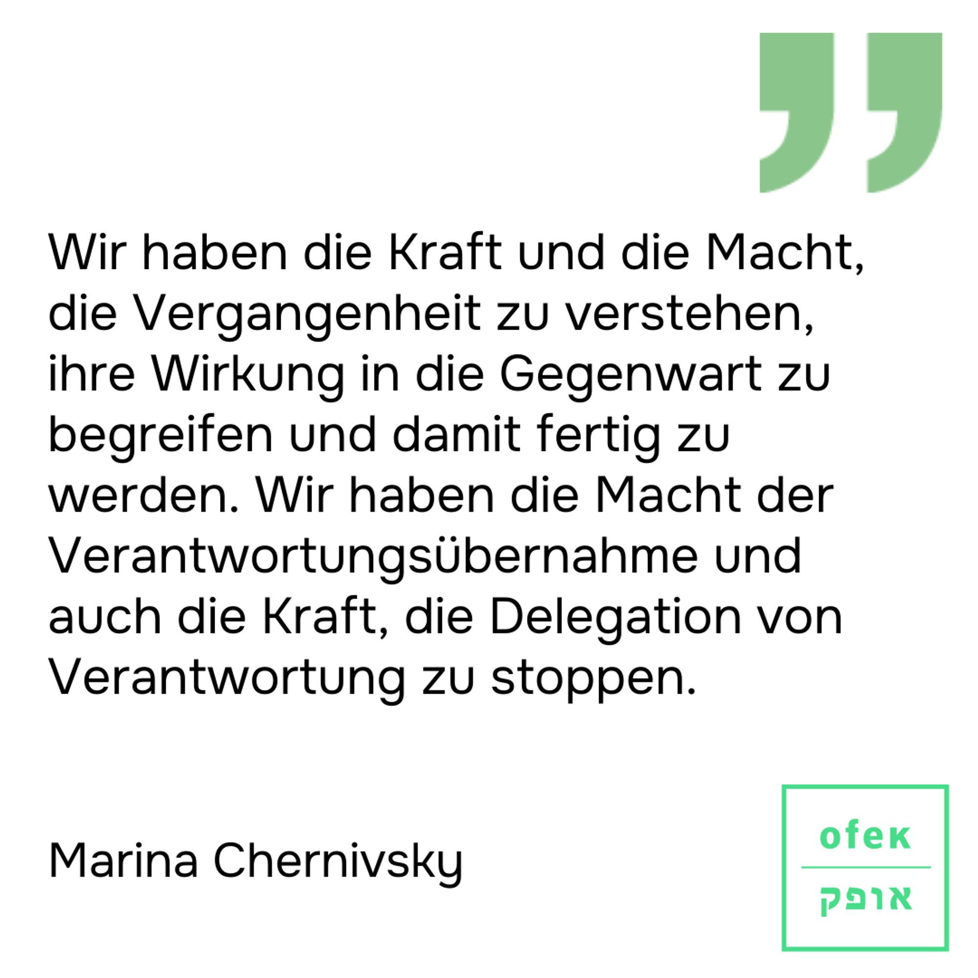 Wir haben die Kraft und die Macht, die Vergangenheit zu verstehen, ihre Wirkung in die Gegenwart zu begreifen und damit fertig zu werden. Wir haben die Macht der Verantwortungsübernahme und auch die Kraft, die Delegation von Verantwortung zu stoppen.
Marina Chernivsky