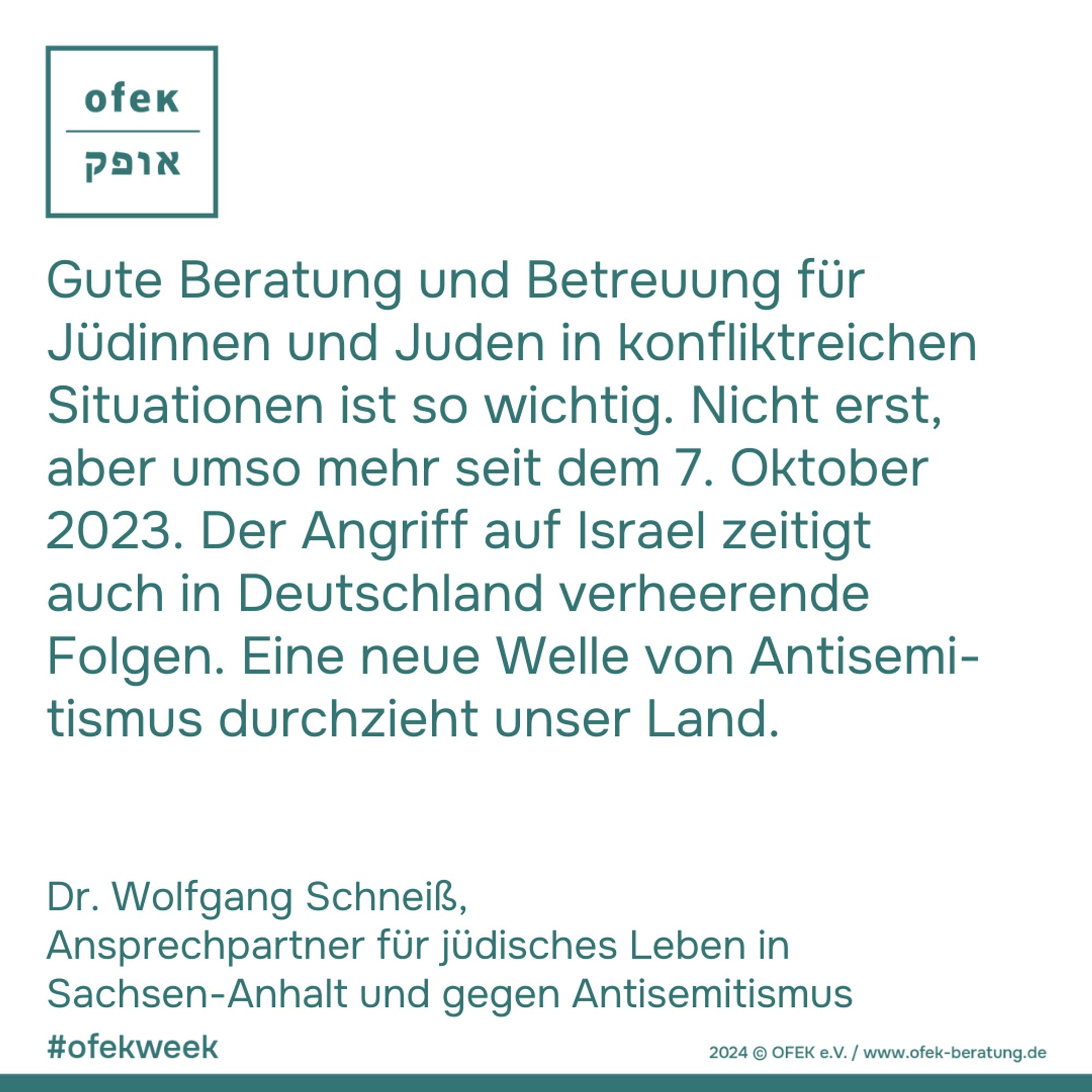 Gute Beratung und Betreuung für Jüdinnen und Juden in konfliktreichen Situationen ist so wichtig. Nicht erst, 
aber umso mehr seit dem 7. Oktober 2023. Der Angriff auf Israel zeitigt 
auch in Deutschland verheerende Folgen. Eine neue Welle von Antisemtismus durchzieht unser Land.
Dr. Wolfgang Schneiß, 
Ansprechpartner für jüdisches Leben in Sachsen-Anhalt und gegen Antisemitismus

#ofekweek
2024 © OFEK e.V. / www.ofek-beratung.de