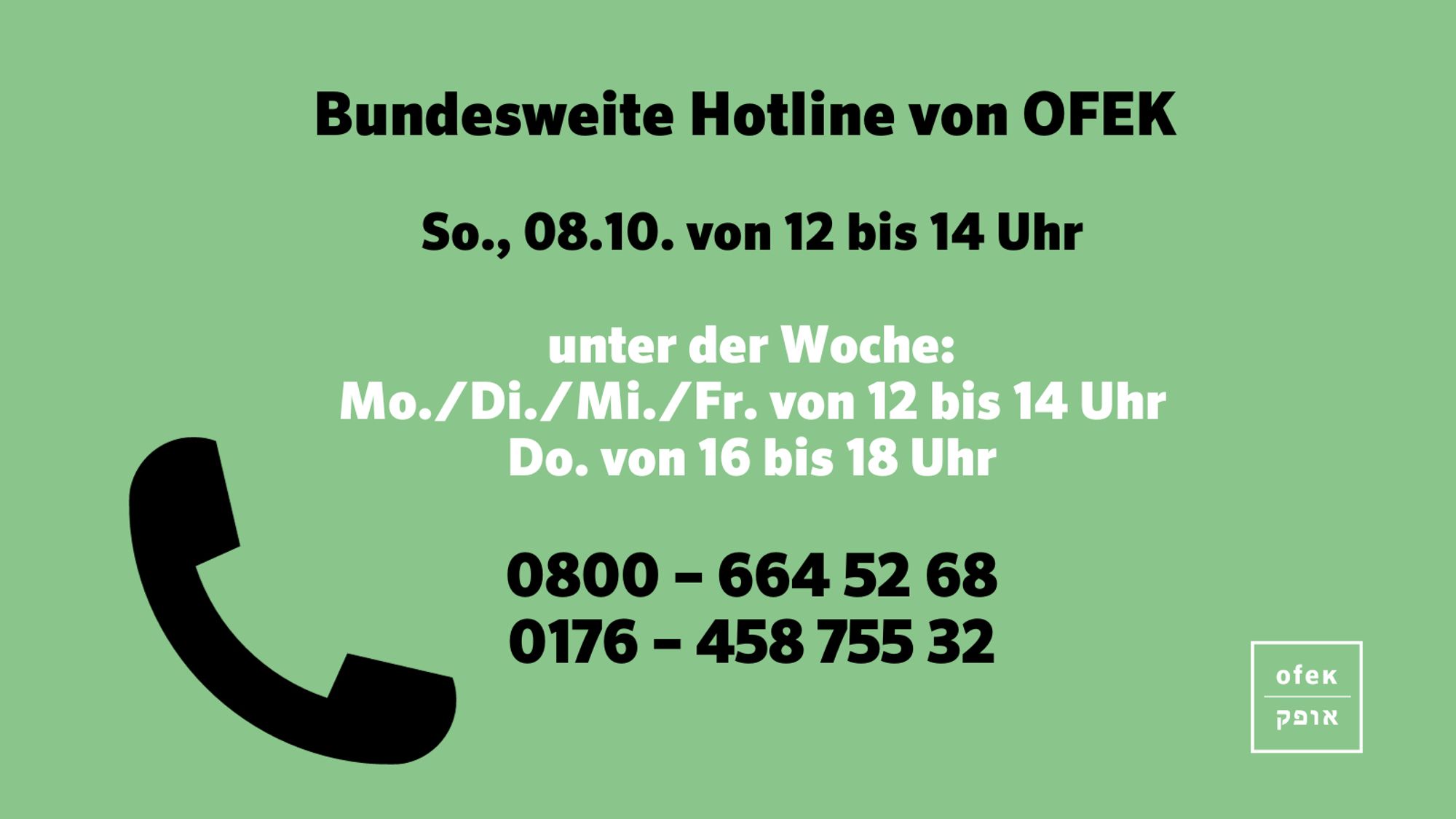 Bundesweite Hotline von OFEK 

So., 08.10. von 12 bis 14 Uhr

unter der Woche:
Mo./Di./Mi./Fr. von 12 bis 14 Uhr
Do. von 16 bis 18 Uhr

0800 – 664 52 68
0176 – 458 755 32