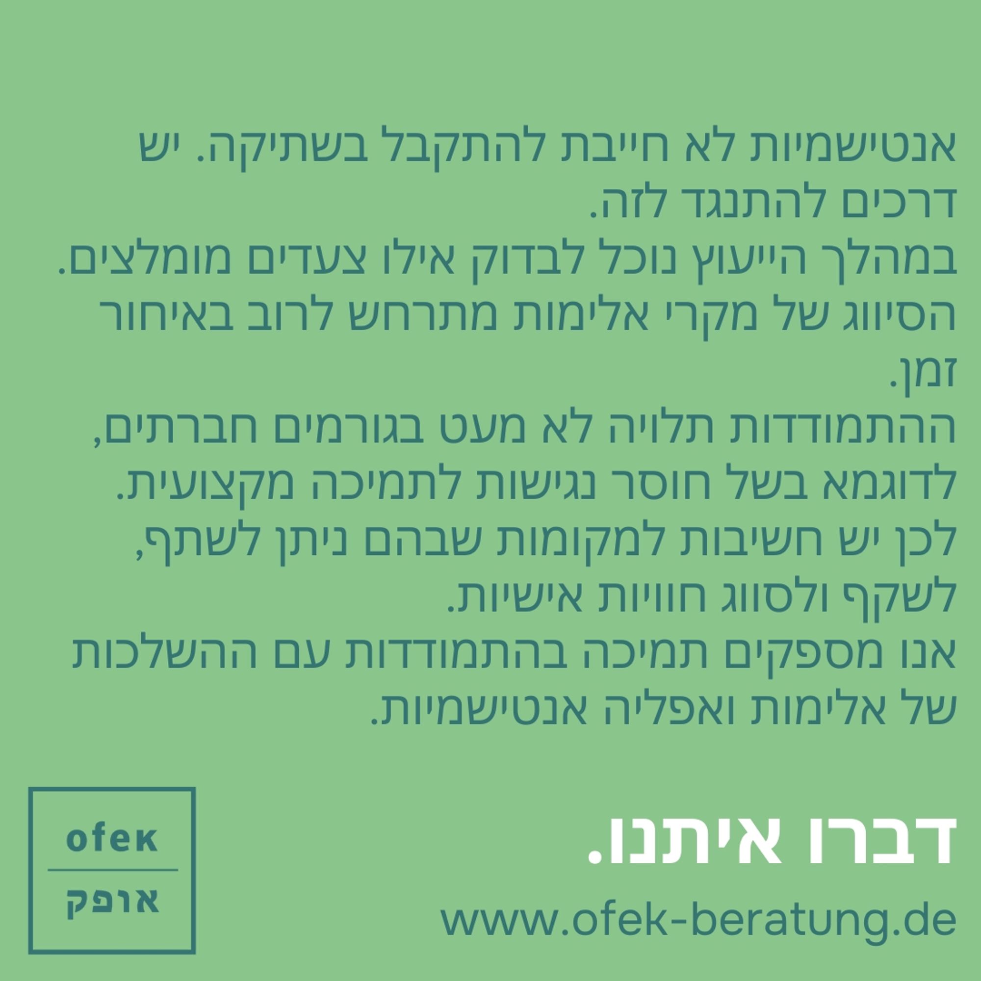 אנטישמיות לא חייבת להתקבל בשתיקה. יש דרכים להתנגד לזה. במהלך הייעוץ נוכל לבדוק אילו צעדים מומלצים. הסיווג של מקרי אלימות מתרחש לרוב באיחור זמן. ההתמודדות תלויה לא מעט בגורמים חברתים, לדוגמא בשל חוסר נגישות לתמיכה מקצועית. לכן יש חשיבות למקומות שבהם ניתן לשתף, לשקף ולסווג חוויות אישיות. אנו מספקים תמיכה בהתמודדות עם ההשלכות של אלימות ואפליה אנטישמיות.