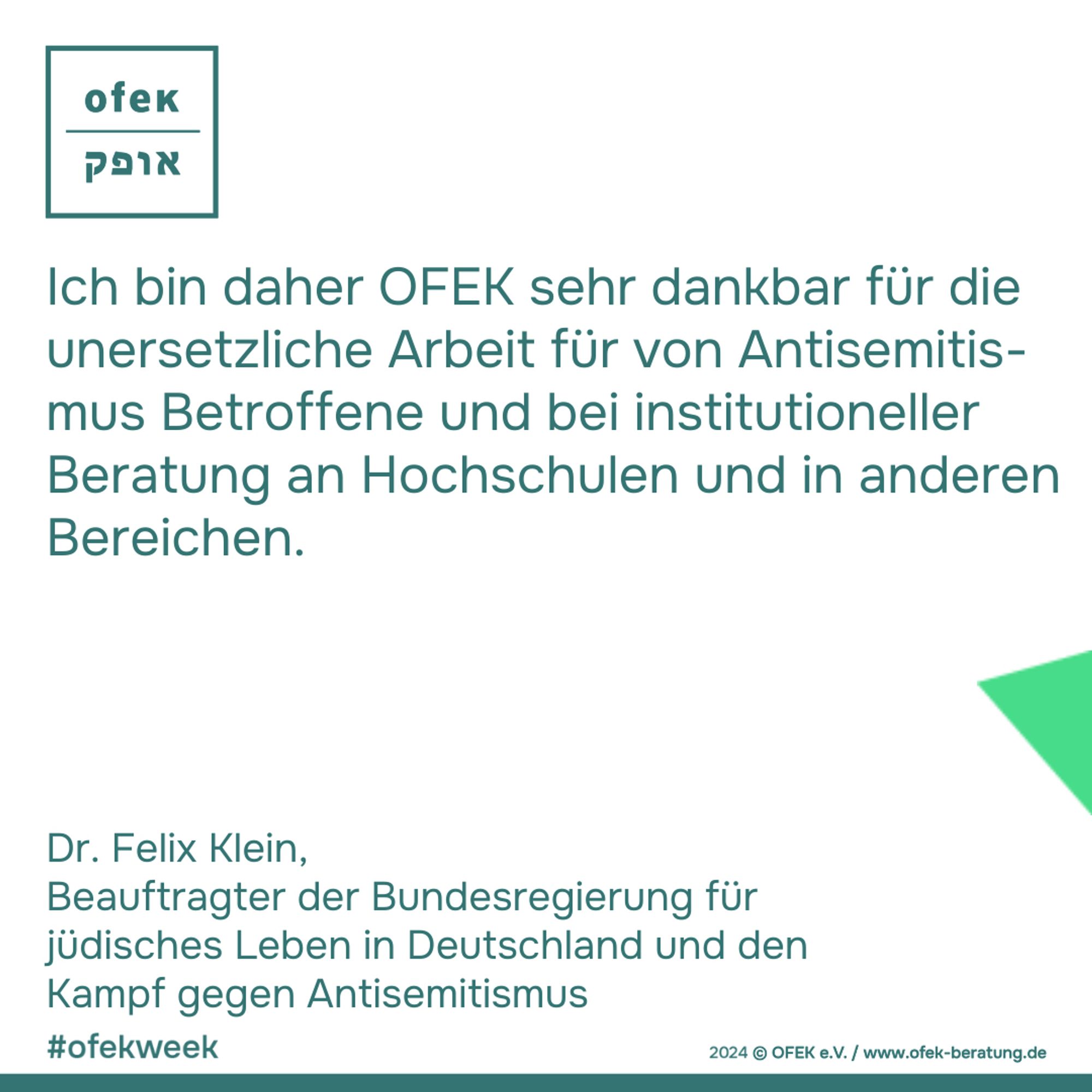 Ich bin daher OFEK sehr dankbar für die
unersetzliche Arbeit für von Antisemitis-
mus Betroffene und bei institutioneller
Beratung an Hochschulen und in anderen
Bereichen.

Dr. Felix Klein, Beauftragter der Bundesregierung für
jüdisches Leben in Deutschland und den
Kampf gegen Antisemitismus

#ofekweek

2024 © OFEK e.V. / www.ofek-beratung.de