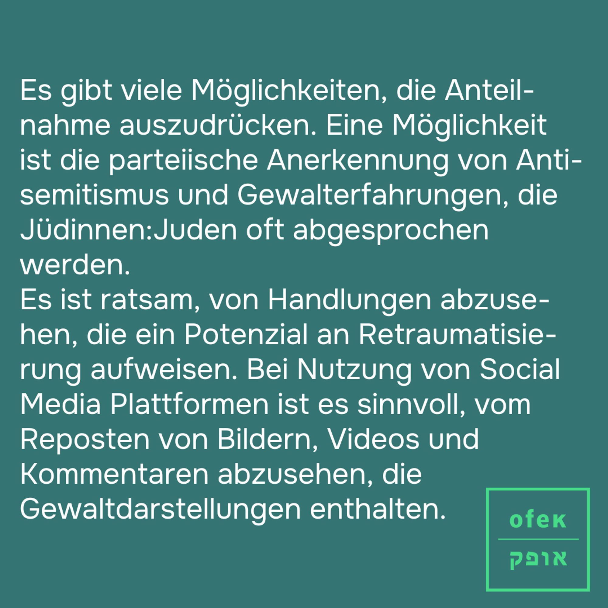 Es gibt viele Möglichkeiten, die Anteil-nahme auszudrücken. Eine Möglichkeit ist die parteiische Anerkennung von Anti-semitismus und Gewalterfahrungen, die Jüdinnen:Juden oft abgesprochen werden. 
Es ist ratsam, von Handlungen abzuse-hen, die ein Potenzial an Retraumatisie-rung aufweisen. Bei Nutzung von Social Media Plattformen ist es sinnvoll, vom Reposten von Bildern, Videos und Kommentaren abzusehen, die Gewaltdarstellungen enthalten.