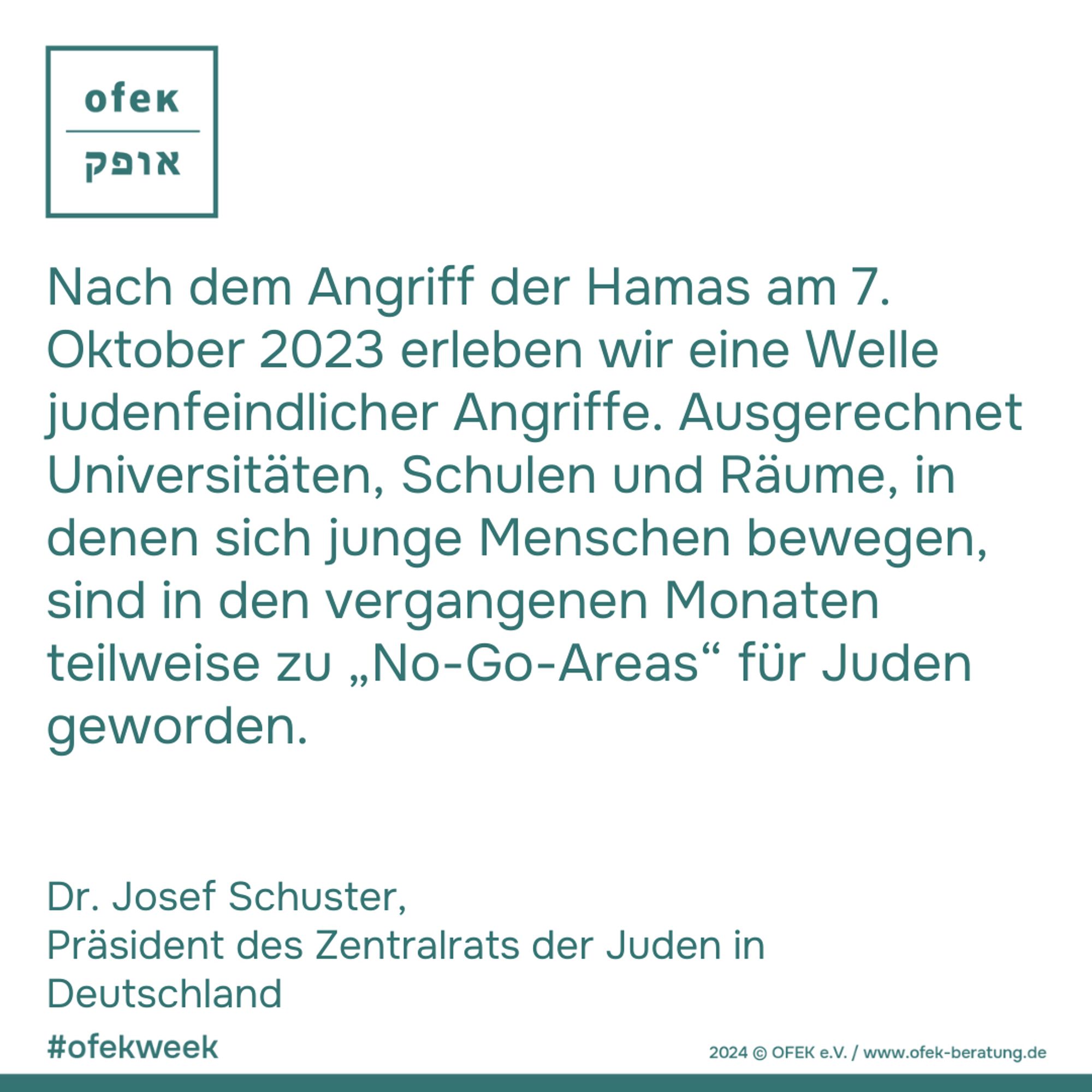 Nach dem Angriff der Hamas am 7.
Oktober 2023 erleben wir eine Welle
judenfeindlicher Angriffe. Ausgerechnet
Universitäten, Schulen und Räume, in
denen sich junge Menschen bewegen,
sind in den vergangenen Monaten
teilweise zu „No-Go-Areas“ für Juden
geworden. 

Dr. Josef Schuster, 
Präsident des Zentralrats der Juden in
Deutschland

#ofekweek
2024 © OFEK e.V. / www.ofek-beratung.de