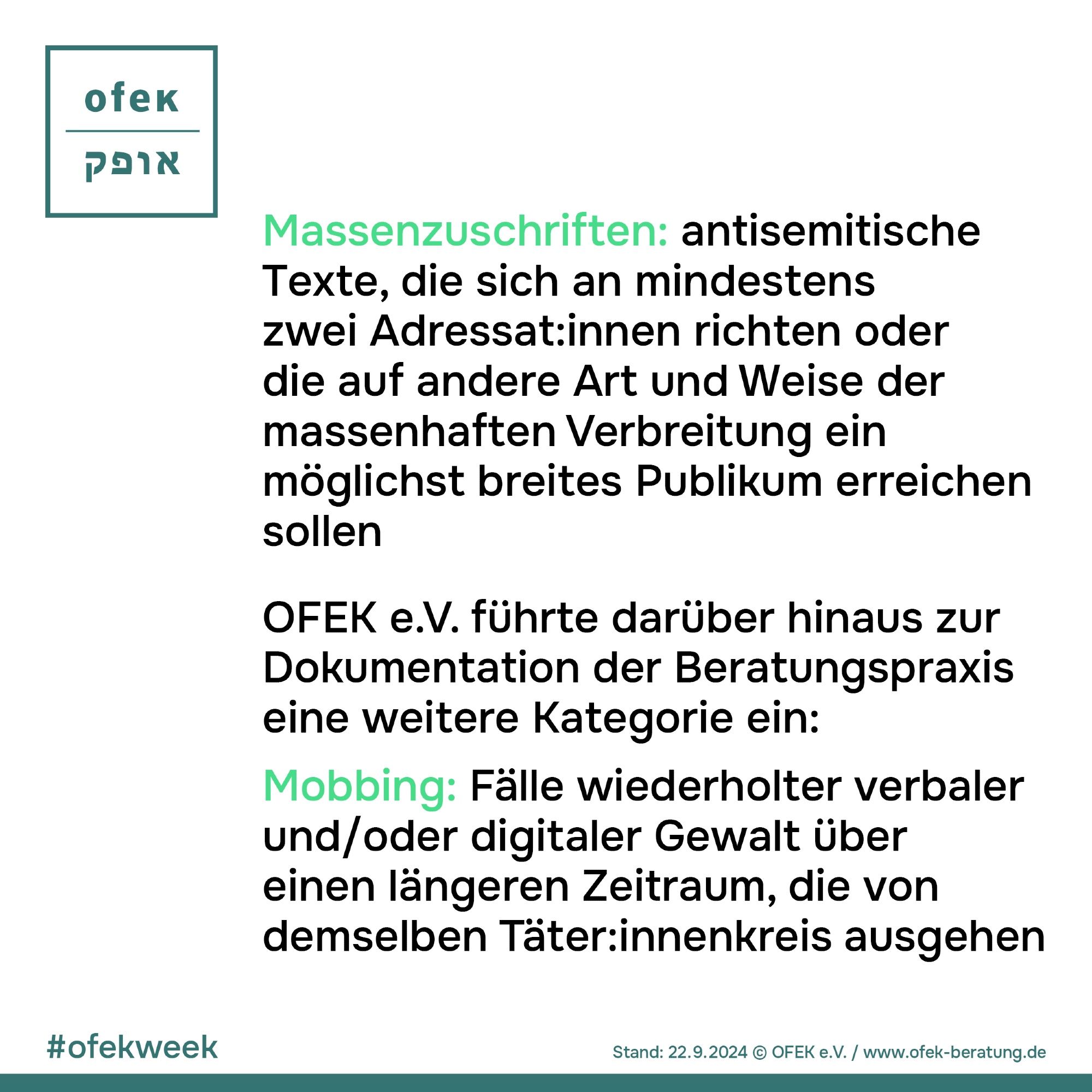 Massenzuschriften: antisemitische Texte, die sich an mindestens zwei Adressat:innen richten oder die auf andere Art und Weise der massenhaften Verbreitung ein möglichst breites Publikum erreichen sollen
OFEK e.V. führte darüber hinaus zur Dokumentation der Beratungspraxis eine weitere Kategorie ein:
Mobbing: Fälle wiederholter verbaler und/oder digitaler Gewalt über einen längeren Zeitraum, die von demselben Täter:innenkreis ausgehen

#ofekweek
Stand: 22.09.2024 © OFEK e.V. / www.ofek-beratung.de