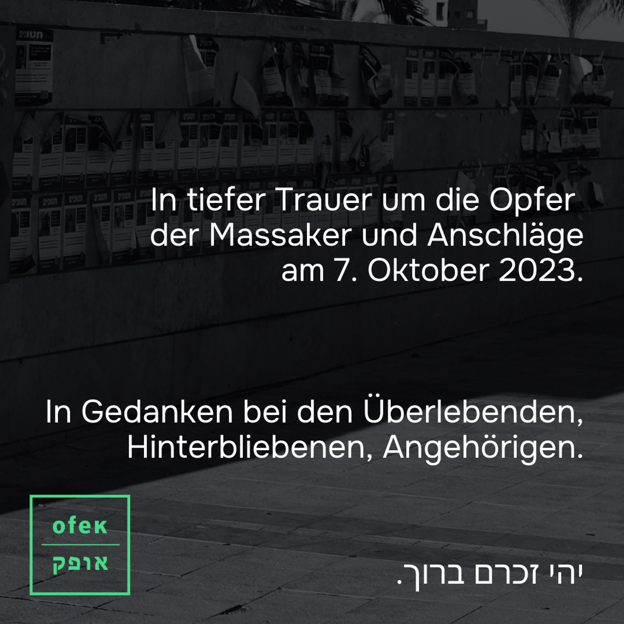 Grünes Ofek Logo auf Bildhintergrund
Weiße Schrift auf Bildhintergrund: In tiefer Trauer um die Opfer 
der Massaker und Anschläge
am 7. Oktober 2023.

In Gedanken bei den Überlebenden, Hinterbliebenen, Angehörigen.

יהי זכרם ברוך.

Bild im Hintergrund: Ashdod City Hall Square, Zvi Zilker Campus, Ashdod, Ashkelon Subdistrict, Southern District, Israel

November 2023
 
Aktion "Hostages Square"