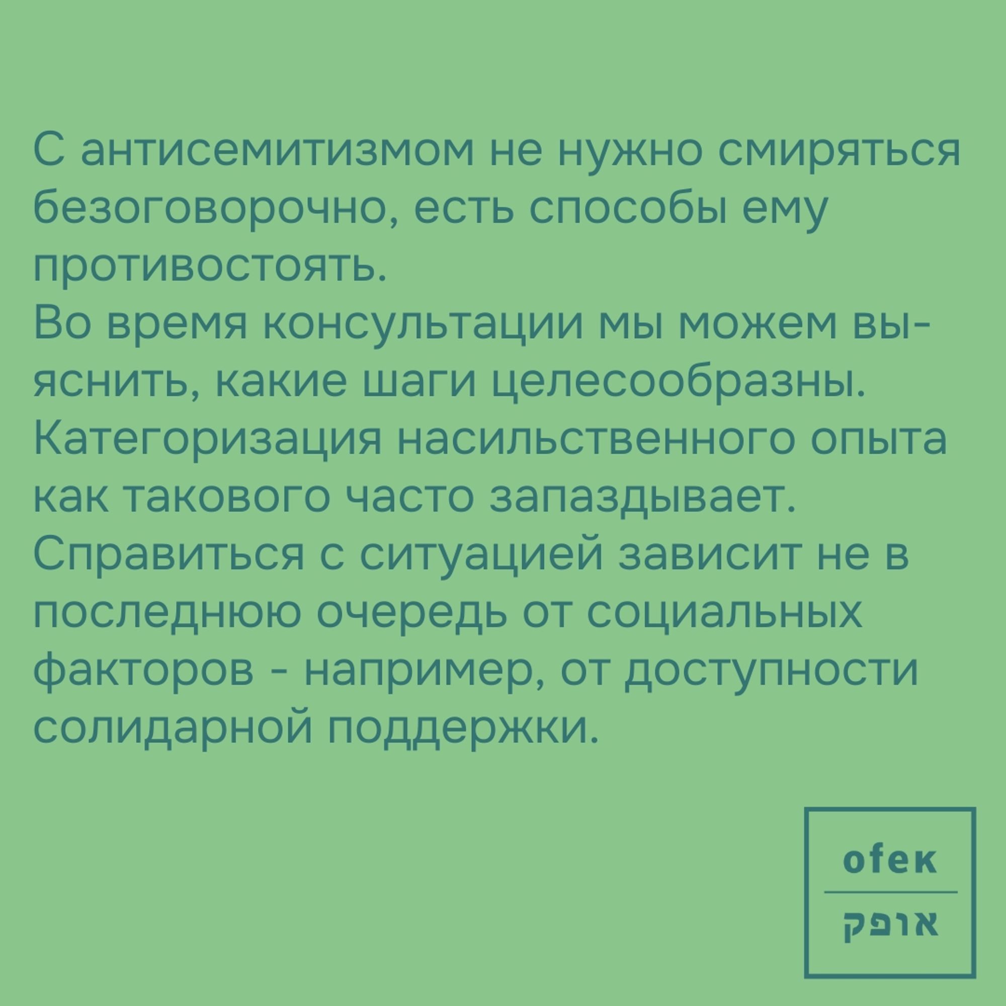 С антисемитизмом не нужно смиряться безоговорочно. С антисемитизмом не нужно смиряться безоговорочно, есть способы ему противостоять.
Во время консультации мы можем выяснить, какие шаги целесообразны. 
Категоризация насильственного опыта как такового часто запаздывает. 
Справиться с ситуацией зависит не в последнюю очередь от социальных факторов - например, от доступности солидарной поддержки.