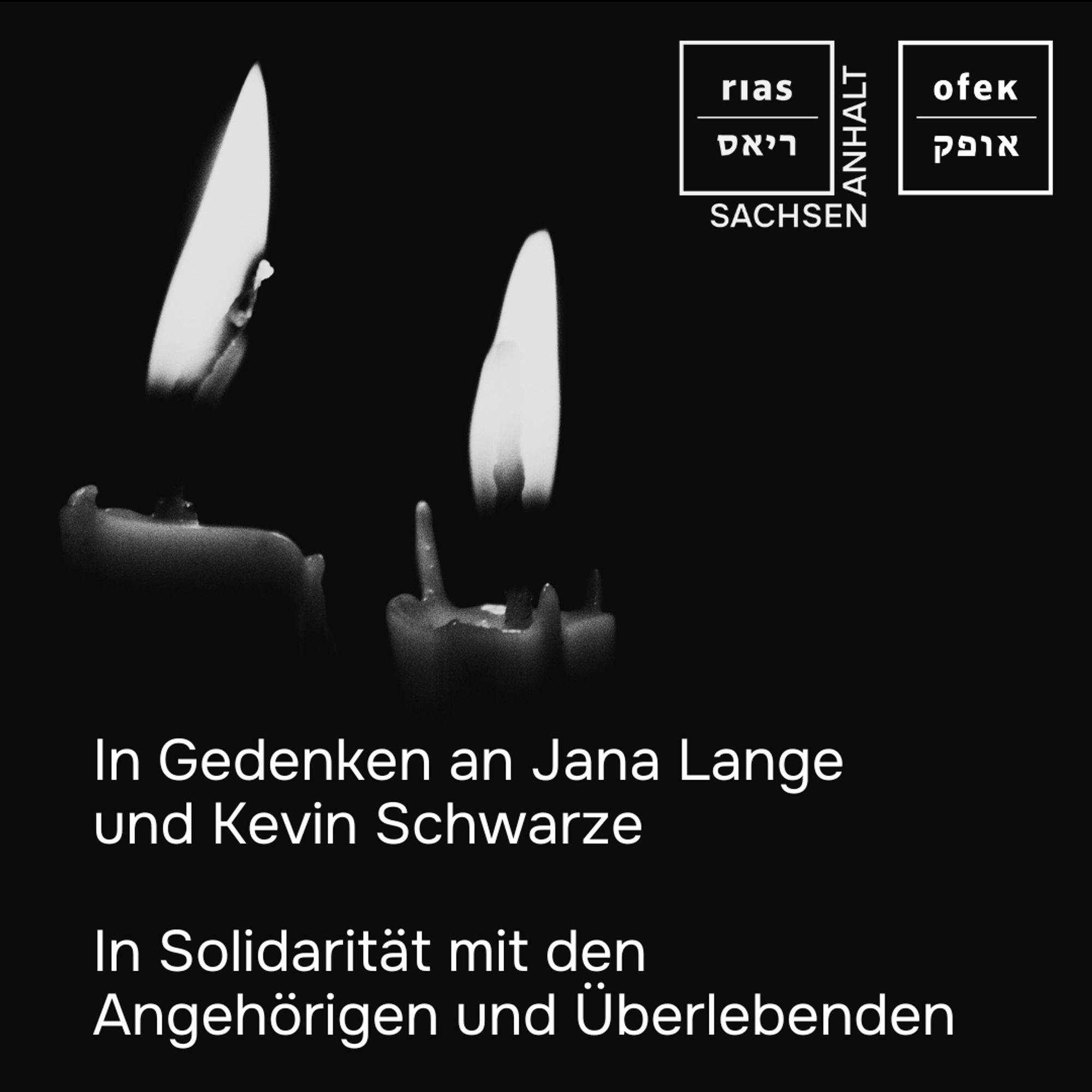 Auf einem schwarzen Quadrat mit weißem OFEK- und weißem RIAS Sachsen-Anhalt-Logo rechts oben sind links zwei brennende Kerzen zu sehen. In weißer Schrift steht links unten:
In Gedenken an Jana Lange und Kevin Schwarze
In Solidarität mit den Angehörigen und Überlebenden