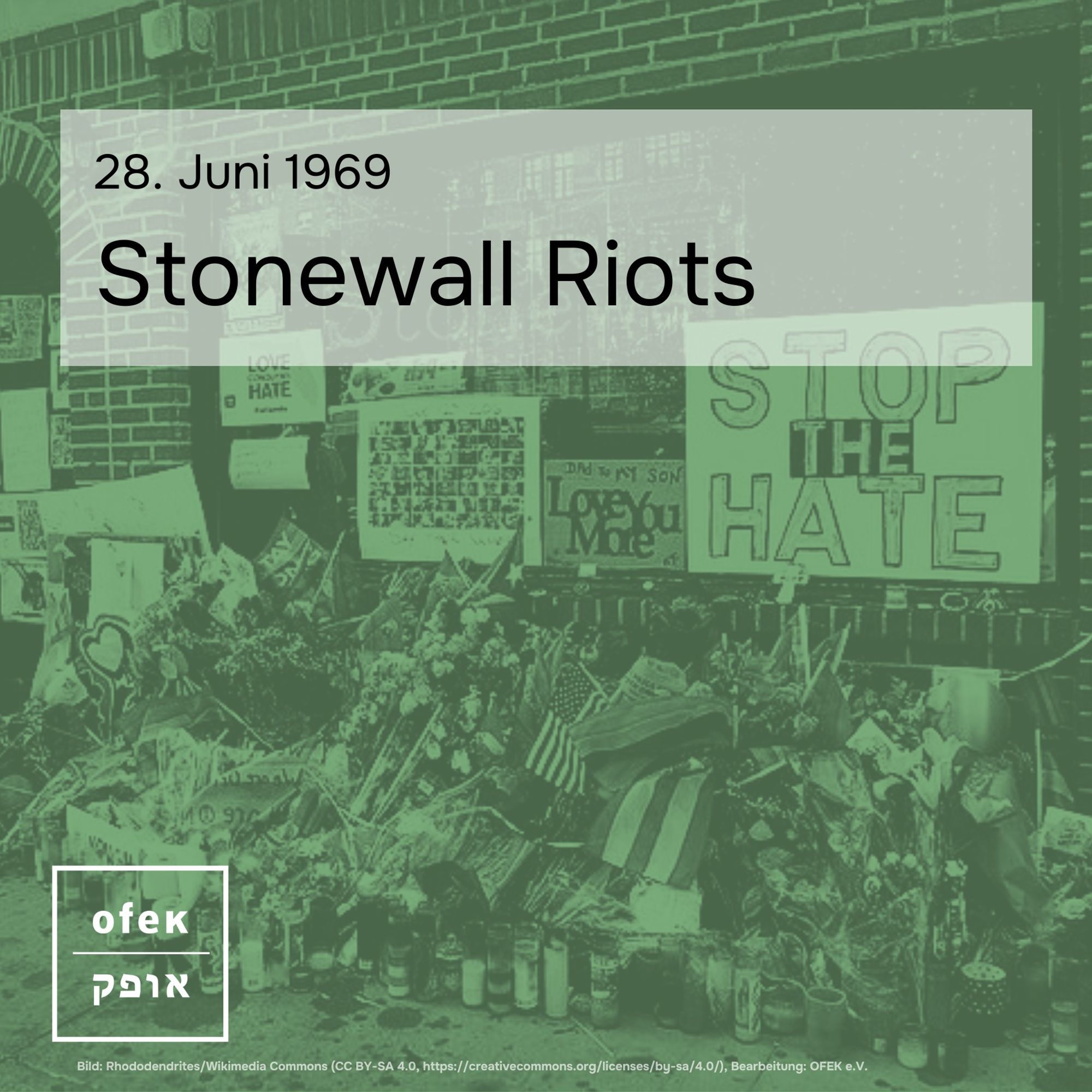 Auf grünem Quadrat mit weißem OFEK-Logo links unten ist ein monochromes Bild der Solidaritätsbekundungen in Form von Postern und Blumensträußen vor der unter queeren Männern beliebten Bar The Stonewall Inn auf der Christopher Street in New York zu sehen.
In schwarzer Schrift steht darüber: 28. Juni 1969, Stonewall Riots.