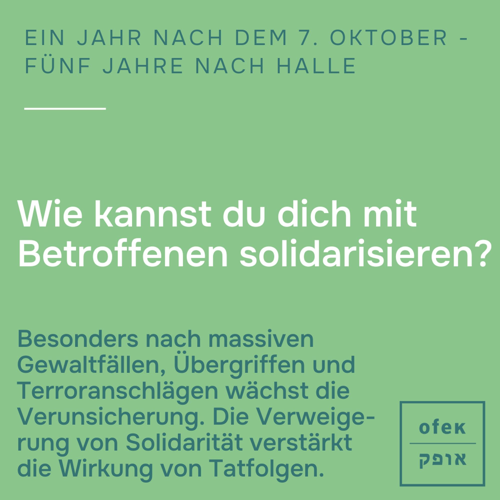 Ein Jahr nach dem 7. Oktober - Fünf Jahre nach Halle
 
Wie kannst du dich mit Betroffenen solidarisieren?

Besonders nach massiven 
Gewaltfällen, Übergriffen und Terroranschlägen wächst die Verunsicherung. Die Verweige-
rung von Solidarität verstärkt 
die Wirkung von Tatfolgen.