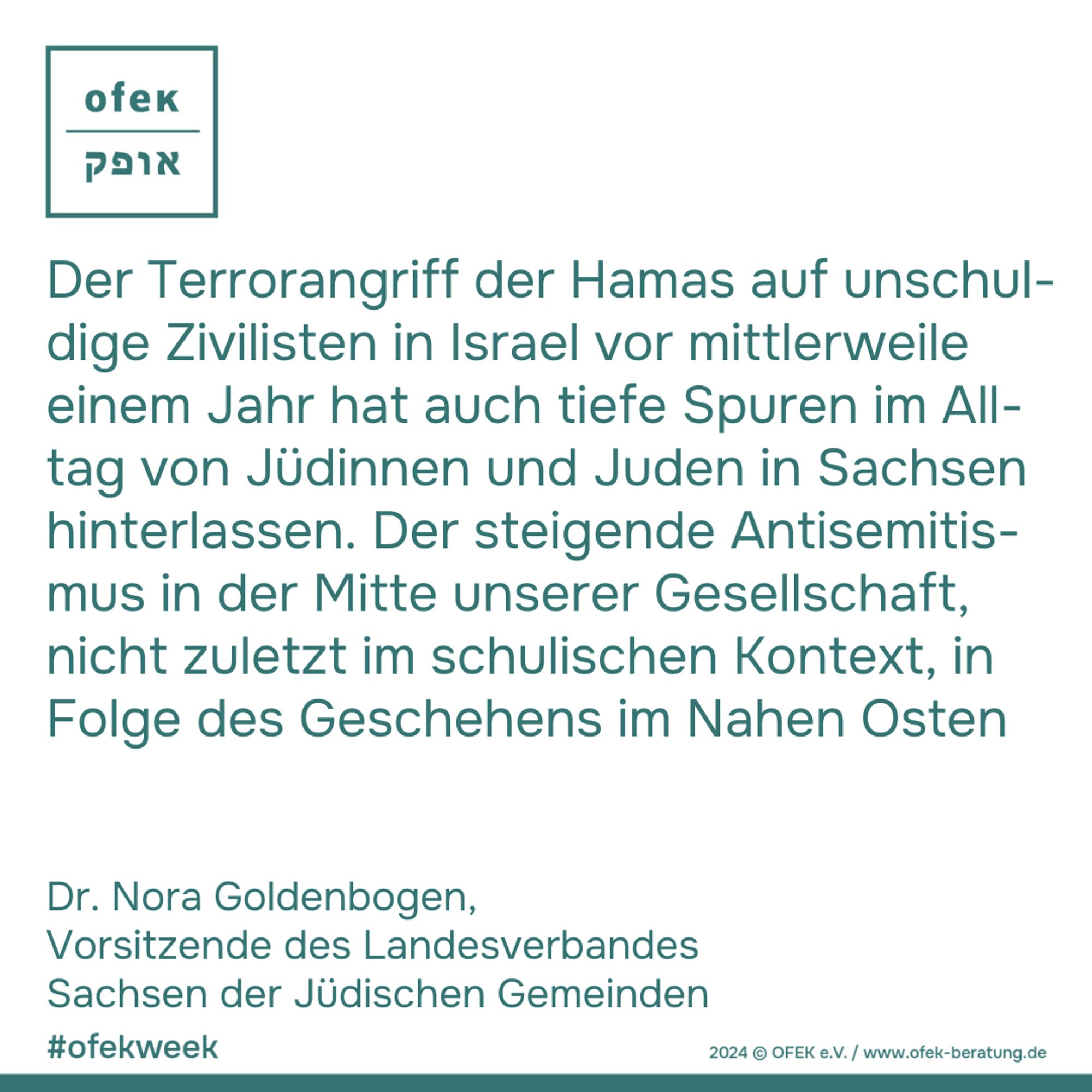 Der Terrorangriff der Hamas auf unschul-dige Zivilisten in Israel vor mittlerweile einem Jahr hat auch tiefe Spuren im All-tag von Jüdinnen und Juden in Sachsen hinterlassen. Der steigende Antisemitis-mus in der Mitte unserer Gesellschaft, nicht zuletzt im schulischen Kontext, in Folge des Geschehens im Nahen Osten

Dr. Nora Goldenbogen, 
Vorsitzende des Landesverbandes Sachsen der Jüdischen Gemeinden

#ofekweek

2024 © OFEK e.V. / www.ofek-beratung.de