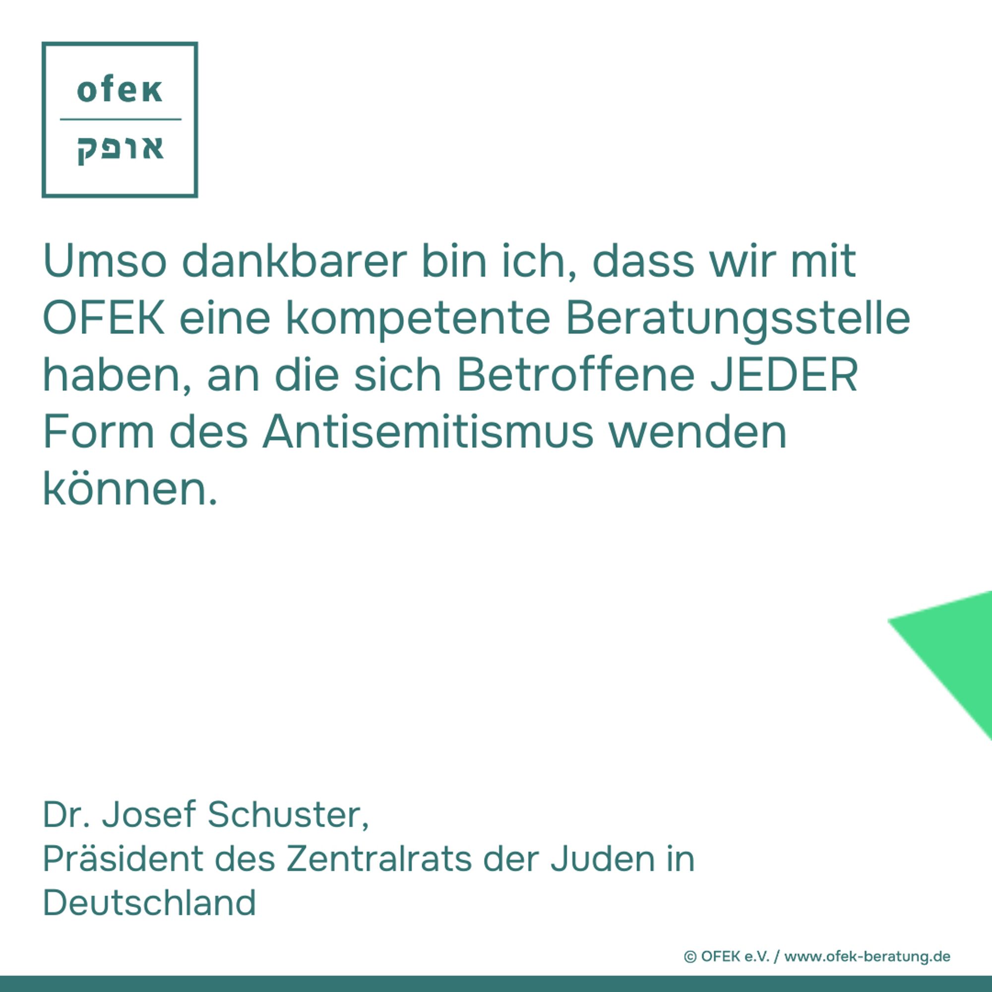 Umso dankbarer bin ich, dass wir mit
OFEK eine kompetente Beratungsstelle
haben, an die sich Betroffene JEDER
Form des Antisemitismus wenden
können.

Dr. Josef Schuster, 
Präsident des Zentralrats der Juden in
Deutschland

2024 © OFEK e.V. / www.ofek-beratung.de