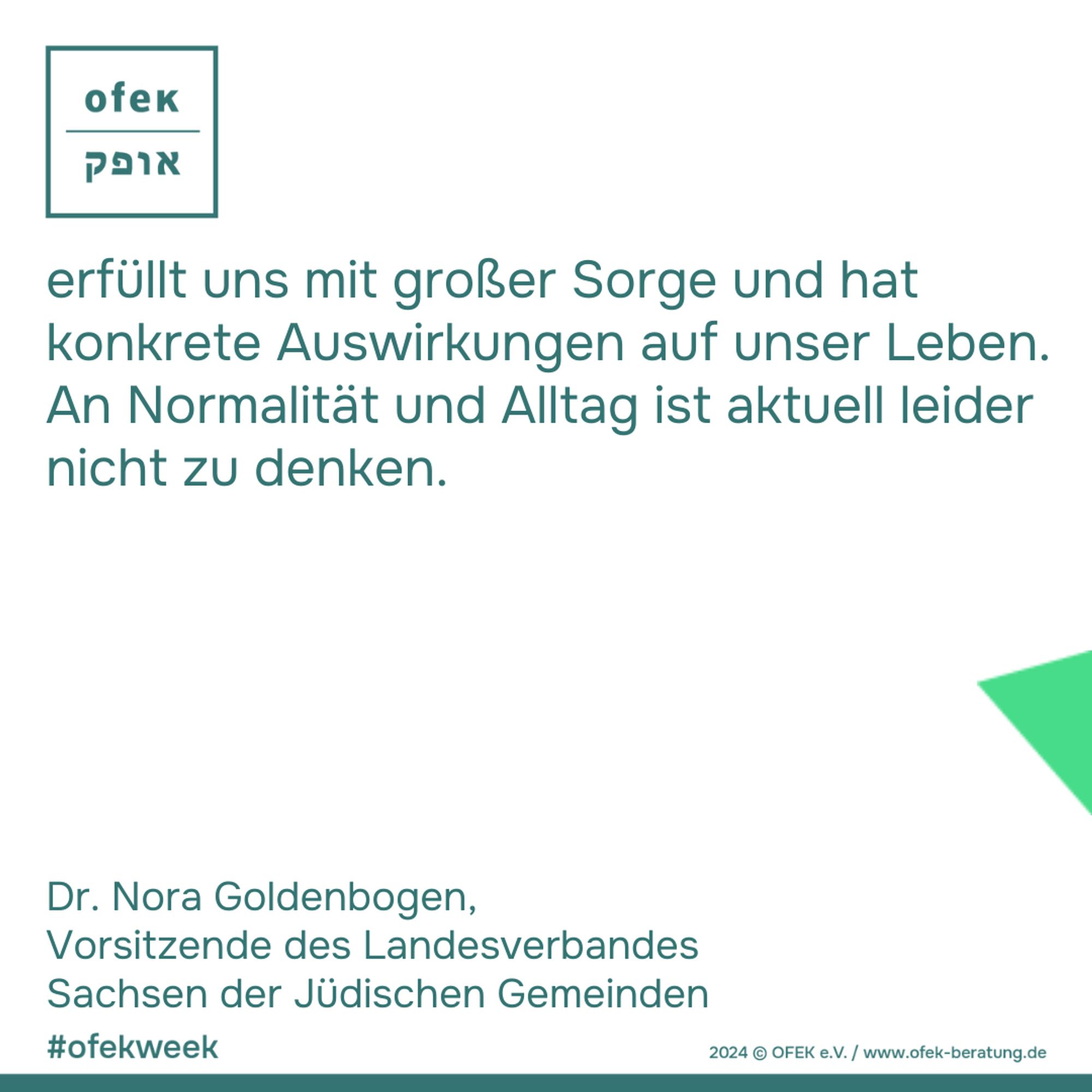 erfüllt uns mit großer Sorge und hat konkrete Auswirkungen auf unser Leben. An Normalität und Alltag ist aktuell leider nicht zu denken.

Dr. Nora Goldenbogen, 
Vorsitzende des Landesverbandes Sachsen der Jüdischen Gemeinden

#ofekweek

2024 © OFEK e.V. / www.ofek-beratung.de