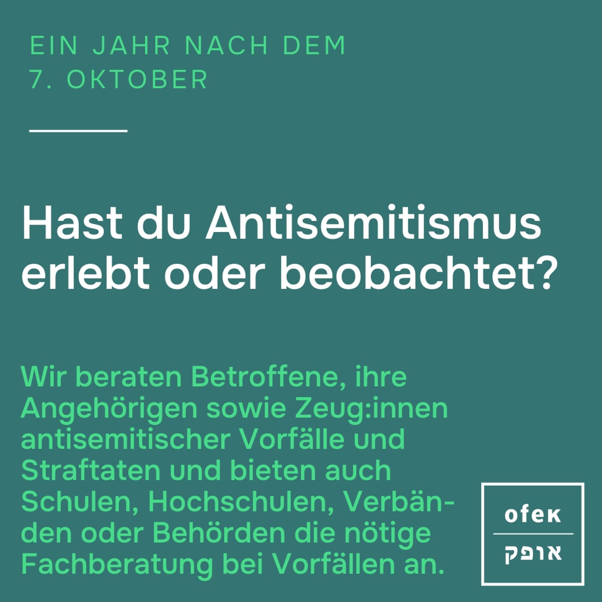 Ein Jahr nach dem 7. Oktober 

Hast du Antisemitismus erlebt, oder beobachtet? 

Wir beraten Betroffene, ihre Angehörigen sowie Zeug:innen antisemitischer Vorfälle und Straftaten und bieten auch Schulen, Hochschulen, Verbänden oder Behörden die nötige Fachberatung bei Vorfällen an.