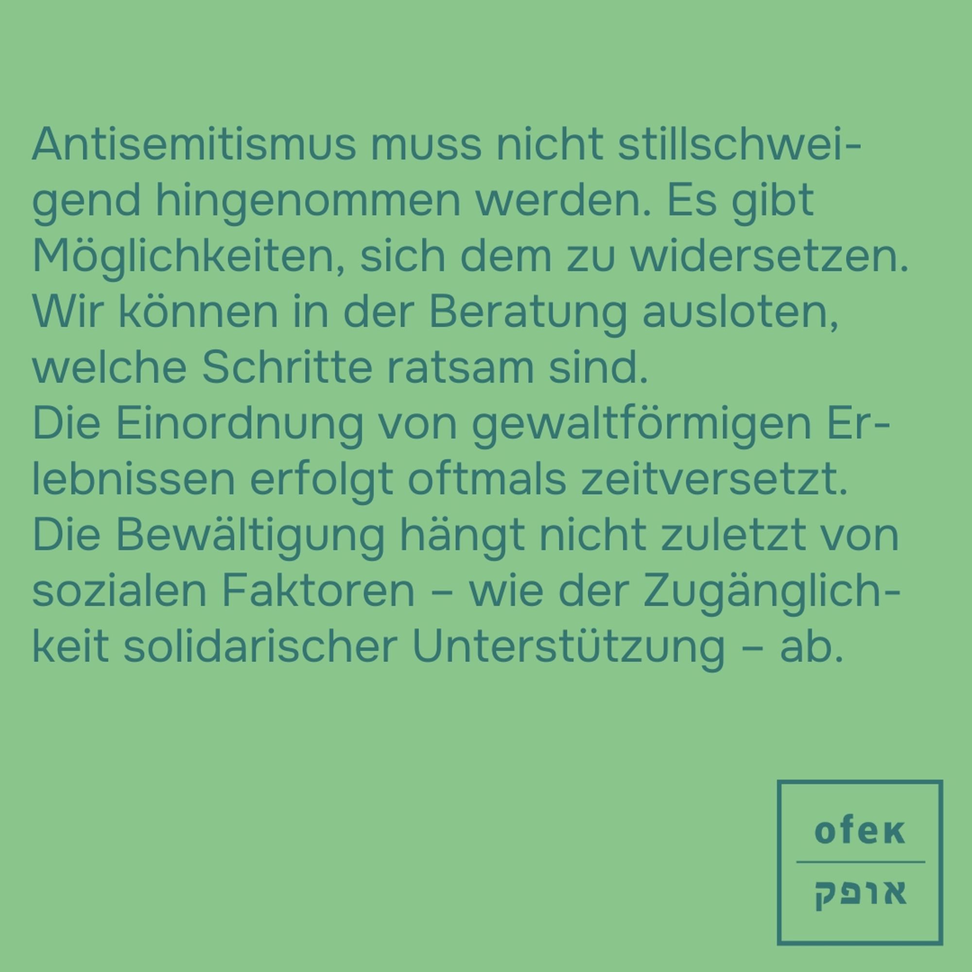 Antisemitismus muss nicht stillschweigend hingenommen werden. Es gibt Möglichkeiten, sich dem zu widersetzen. Wir können in der Beratung ausloten, welche Schritte ratsam sind. 

Die Einordnung von gewaltförmigen Erlebnissen erfolgt oftmals zeitversetzt. Die Bewältigung hängt nicht zuletzt von sozialen Faktoren – wie der Zugänglichkeit solidarischer Unterstützung – ab.