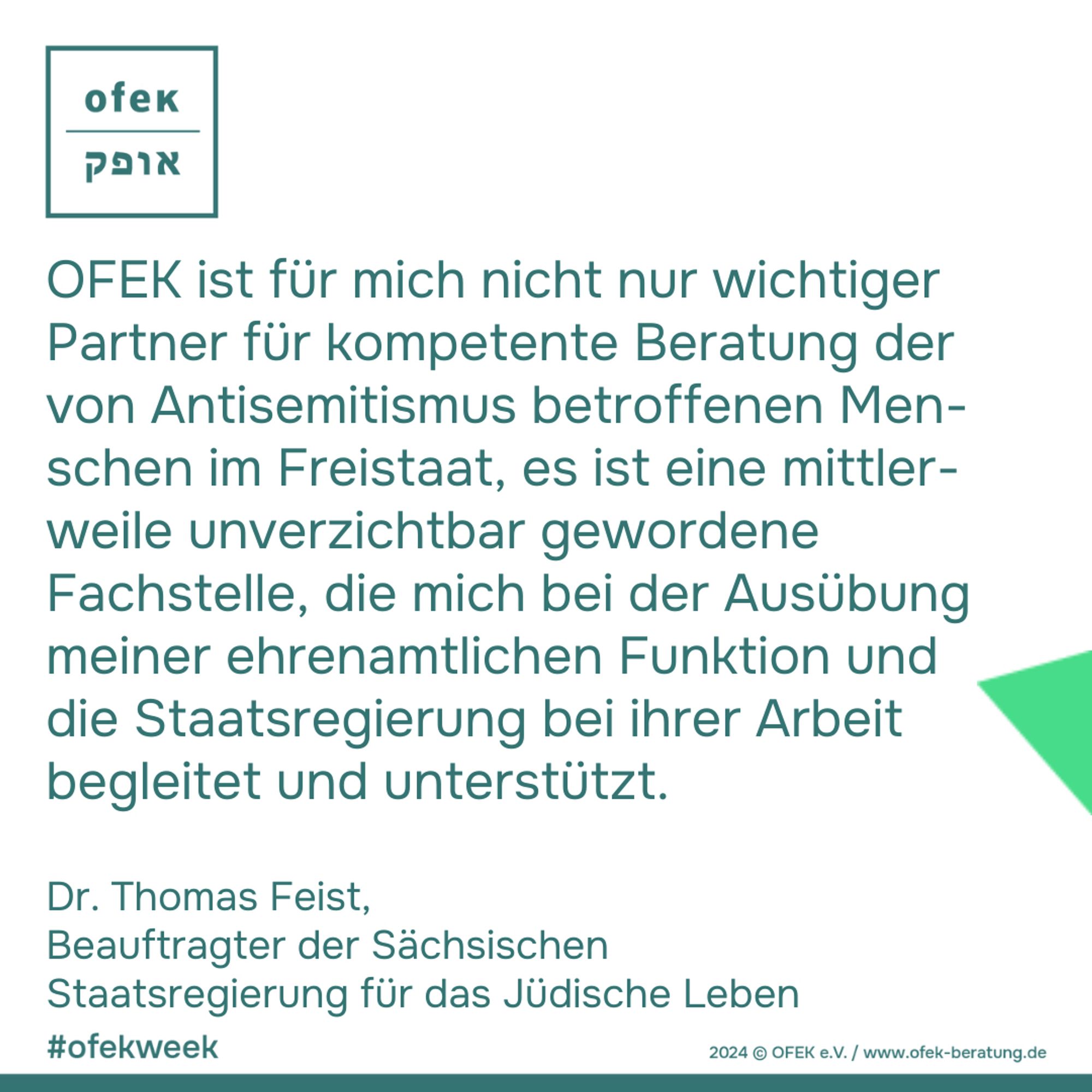 OFEK ist für mich nicht nur wichtiger Partner für kompetente Beratung der von Antisemitismus betroffenen Men-schen im Freistaat, es ist eine mittler-weile unverzichtbar gewordene Fachstelle, die mich bei der Ausübung meiner ehrenamtlichen Funktion und die Staatsregierung bei ihrer Arbeit begleitet und unterstützt.
Dr. Thomas Feist, 
Beauftragter der Sächsischen Staatsregierung für das Jüdische Leben

#ofekweek
2024 © OFEK e.V. / www.ofek-beratung.de