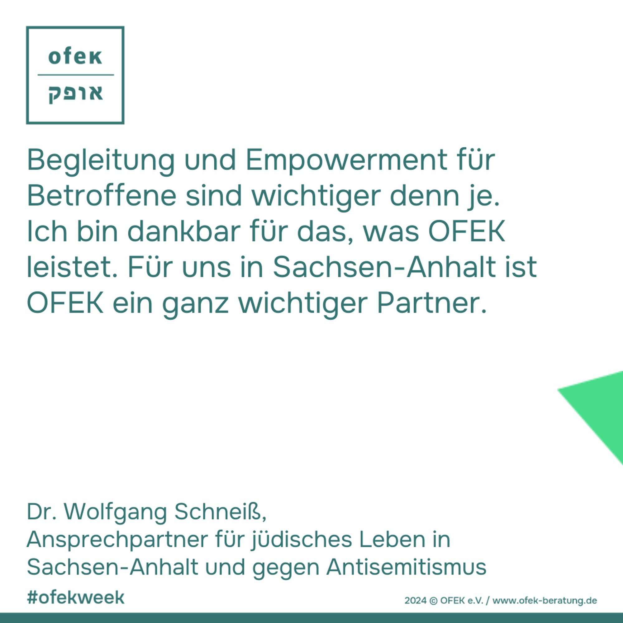 Begleitung und Empowerment für Betroffene sind wichtiger denn je. Ich bin dankbar für das, was OFEK leistet. Für uns in Sachsen-Anhalt ist OFEK ein ganz wichtiger Partner.
Dr. Wolfgang Schneiß, 
Ansprechpartner für jüdisches Leben in Sachsen-Anhalt und gegen Antisemitismus

#ofekweek
2024 © OFEK e.V. / www.ofek-beratung.de