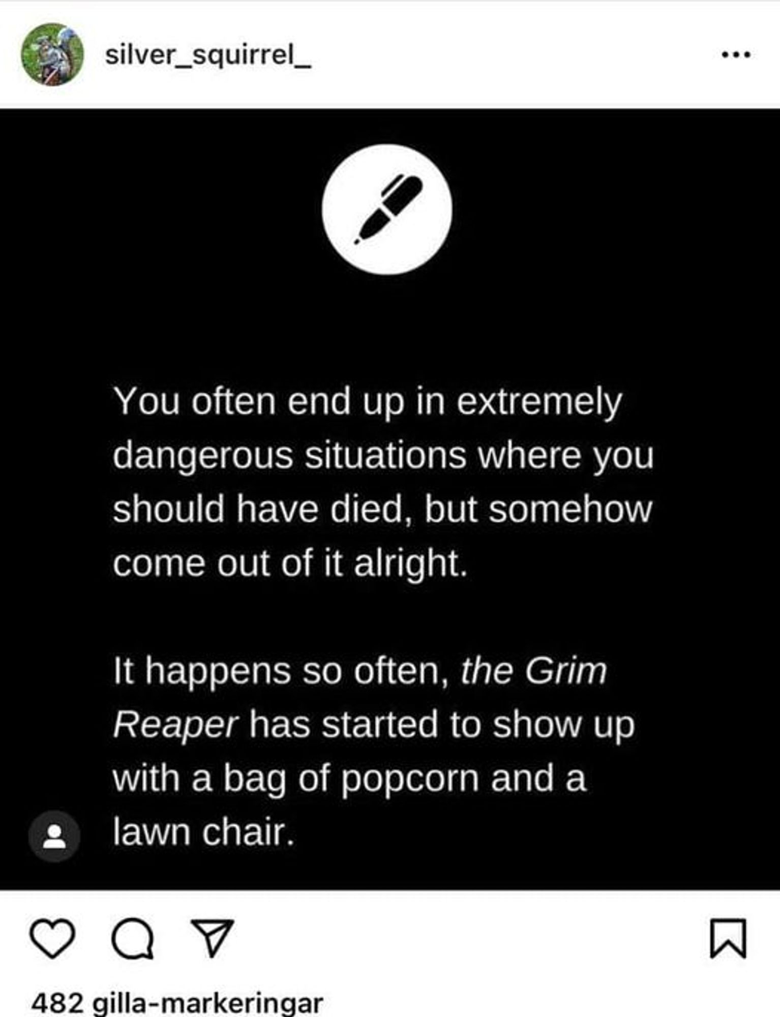 Text: You often end up in extremely dangerous situations where you should have died, but somehow come out of it alright.  

It happens so often, the Grim Reaper has started to show up with a bag of popcorn and a lawn chair.