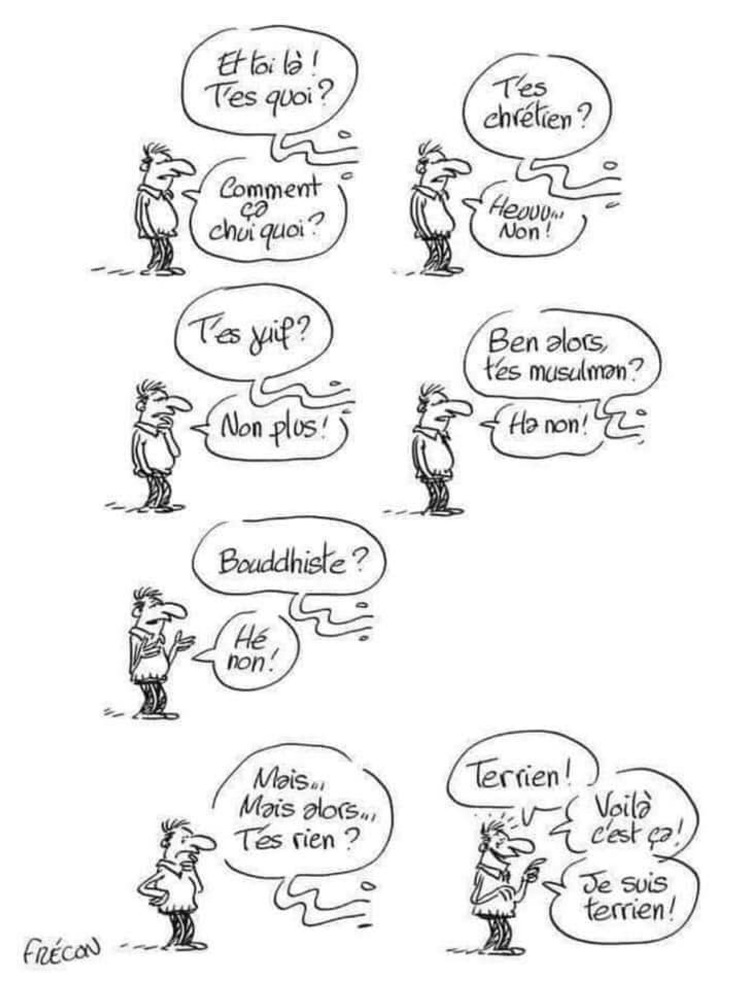 - Et toi là, t'es quoi ? 
- Comment ça chui quoi ?
- T'es chrétien ?
- Heu non !
- T'es juif ?
- Non plus !
- Bon alors t'es musulman ?
- Oh non !
- Boudhiste ?
- Hé bon !
- Mais ... Mais alors ... T'es rien ?
- Terrien ! voilà, c'est ça ! je suis terrien !