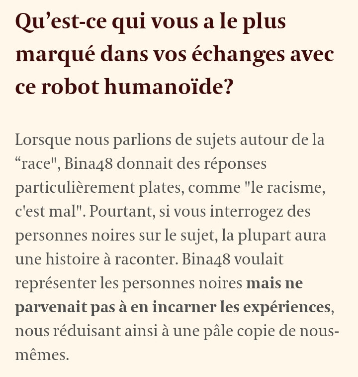 Screenshot d'une interview du site lecho.be de l'artiste Stephanie Dinkins.

Question :
Qu’est-ce qui vous a le plus marqué dans vos échanges avec ce robot humanoïde?

Réponse de Stephanie Dinkins :
Lorsque nous parlions de sujets autour de la “race", Bina48 donnait des réponses particulièrement plates, comme "le racisme, c'est mal". Pourtant, si vous interrogez des personnes noires sur le sujet, la plupart aura une histoire à raconter. Bina48 voulait représenter les personnes noires mais ne parvenait pas à en incarner les expériences, nous réduisant ainsi à une pâle copie de nous-mêmes.