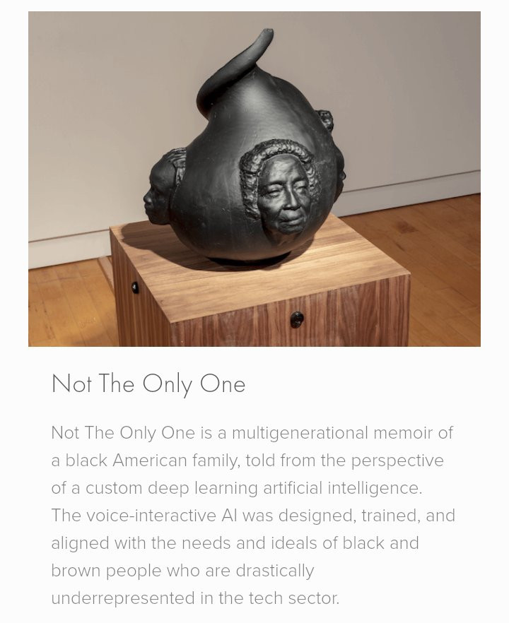 Description d'une sculpture interactive de Stephanie Dinkins :

Not The Only One is a multigenerational memoir of a black American family, told from the perspective of a custom deep learning artificial intelligence. The voice-interactive AI was designed, trained, and aligned with the needs and ideals of black and brown people who are drastically underrepresented in the tech sector.