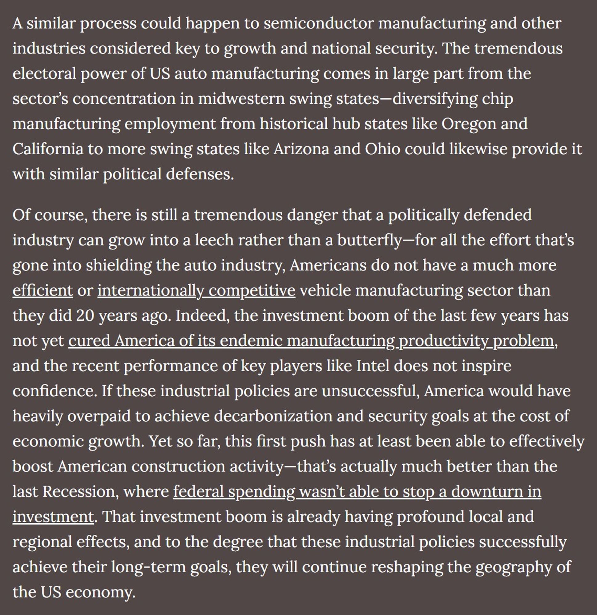 A similar process could happen to semiconductor manufacturing and other industries considered key to growth and national security. The tremendous electoral power of US auto manufacturing comes in large part from the sector’s concentration in midwestern swing states—diversifying chip manufacturing employment from historical hub states like Oregon and California to more swing states like Arizona and Ohio could likewise provide it with similar political defenses.

Of course, there is still a tremendous danger that a politically defended industry can grow into a leech rather than a butterfly—for all the effort that’s gone into shielding the auto industry, Americans do not have a much more efficient or internationally competitive vehicle manufacturing sector than they did 20 years ago. Indeed, the investment boom of the last few years has not yet cured America of its endemic manufacturing productivity problem, and the recent performance of key players like Intel does not inspire confidence.