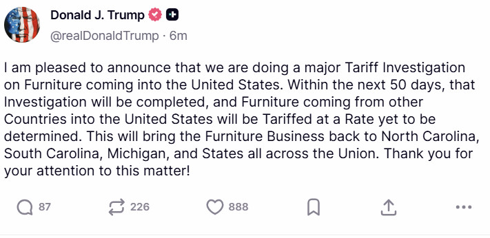 "I am pleased to announce that we are doing a major Tariff Investigation on Furniture coming into the United States. Within the next 50 days, that Investigation will be completed, and Furniture coming from other Countries into the United States will be Tariffed at a Rate yet to be determined. This will bring the Furniture Business back to North Carolina, South Carolina, Michigan, and States all across the Union. Thank you for your attention to this matter!"