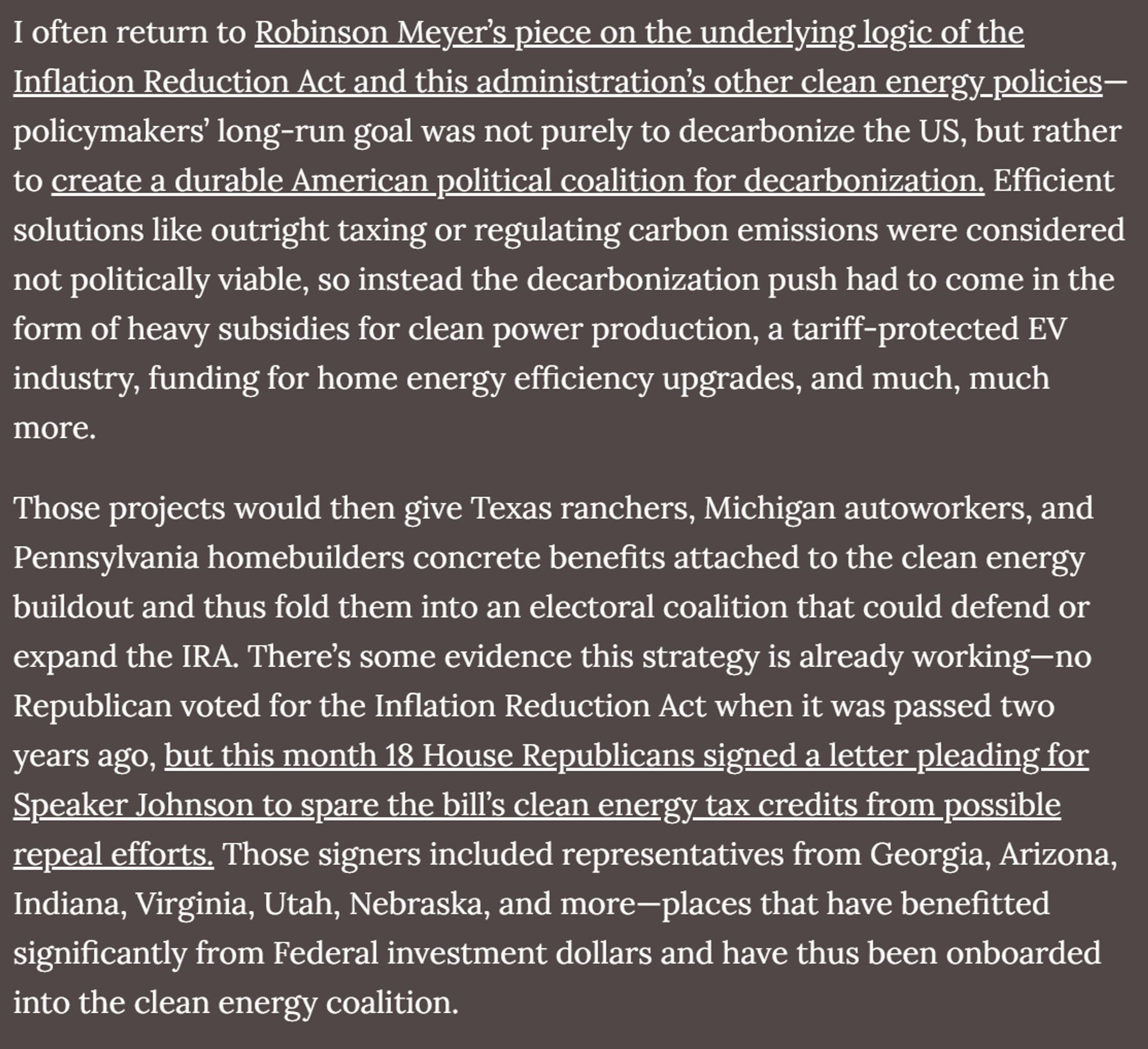 screenshot of text that reads "I often return to Robinson Meyer’s piece on the underlying logic of the Inflation Reduction Act and this administration’s other clean energy policies—policymakers’ long-run goal was not purely to decarbonize the US, but rather to create a durable American political coalition for decarbonization. Efficient solutions like outright taxing or regulating carbon emissions were considered not politically viable, so instead the decarbonization push had to come in the form of heavy subsidies for clean power production, a tariff-protected EV industry, funding for home energy efficiency upgrades, and much, much more.

Those projects would then give Texas ranchers, Michigan autoworkers, and Pennsylvania homebuilders concrete benefits attached to the clean energy buildout and thus fold them into an electoral coalition that could defend or expand the IRA. There’s some evidence this strategy is already working—no Republican voted for the Inflation Reduction Act when it.