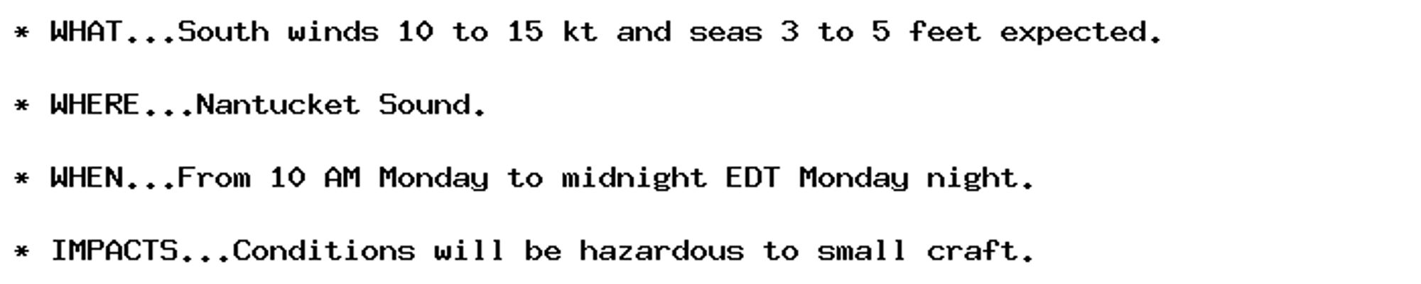 * WHAT...South winds 10 to 15 kt and seas 3 to 5 feet expected.

* WHERE...Nantucket Sound.

* WHEN...From 10 AM Monday to midnight EDT Monday night.

* IMPACTS...Conditions will be hazardous to small craft.