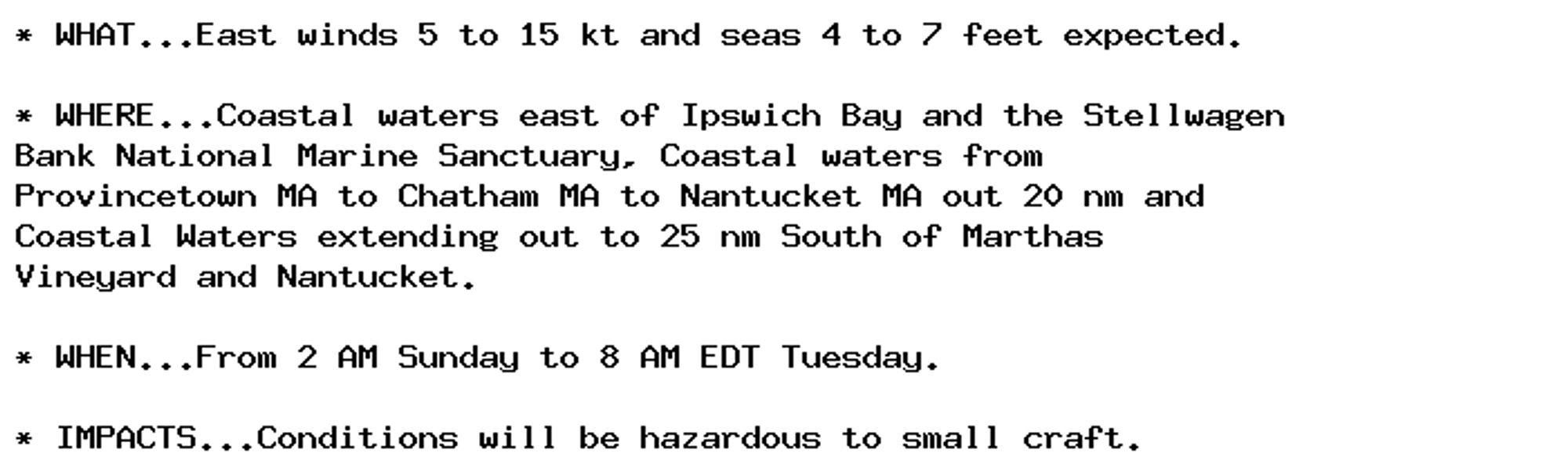 * WHAT...East winds 5 to 15 kt and seas 4 to 7 feet expected.

* WHERE...Coastal waters east of Ipswich Bay and the Stellwagen
Bank National Marine Sanctuary, Coastal waters from
Provincetown MA to Chatham MA to Nantucket MA out 20 nm and
Coastal Waters extending out to 25 nm South of Marthas
Vineyard and Nantucket.

* WHEN...From 2 AM Sunday to 8 AM EDT Tuesday.

* IMPACTS...Conditions will be hazardous to small craft.