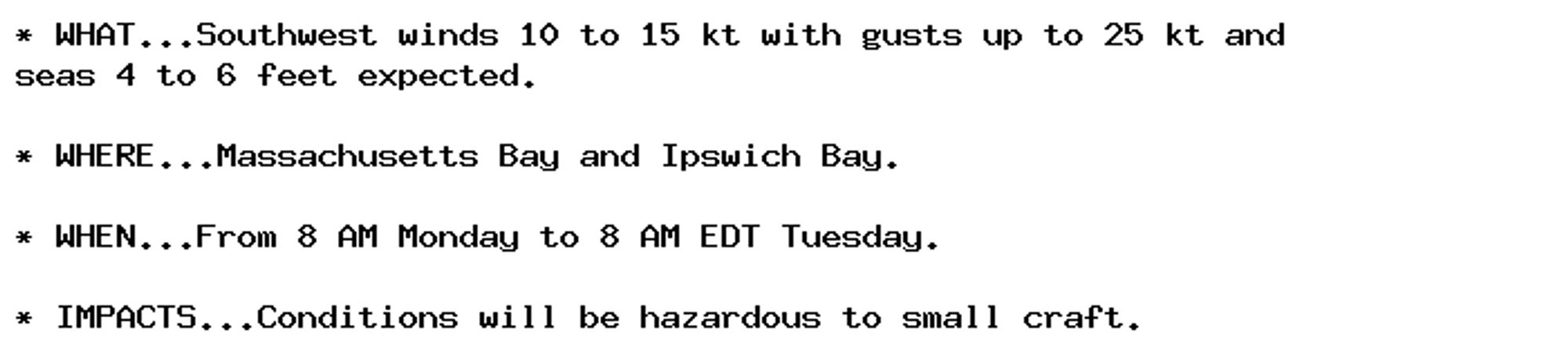 * WHAT...Southwest winds 10 to 15 kt with gusts up to 25 kt and
seas 4 to 6 feet expected.

* WHERE...Massachusetts Bay and Ipswich Bay.

* WHEN...From 8 AM Monday to 8 AM EDT Tuesday.

* IMPACTS...Conditions will be hazardous to small craft.