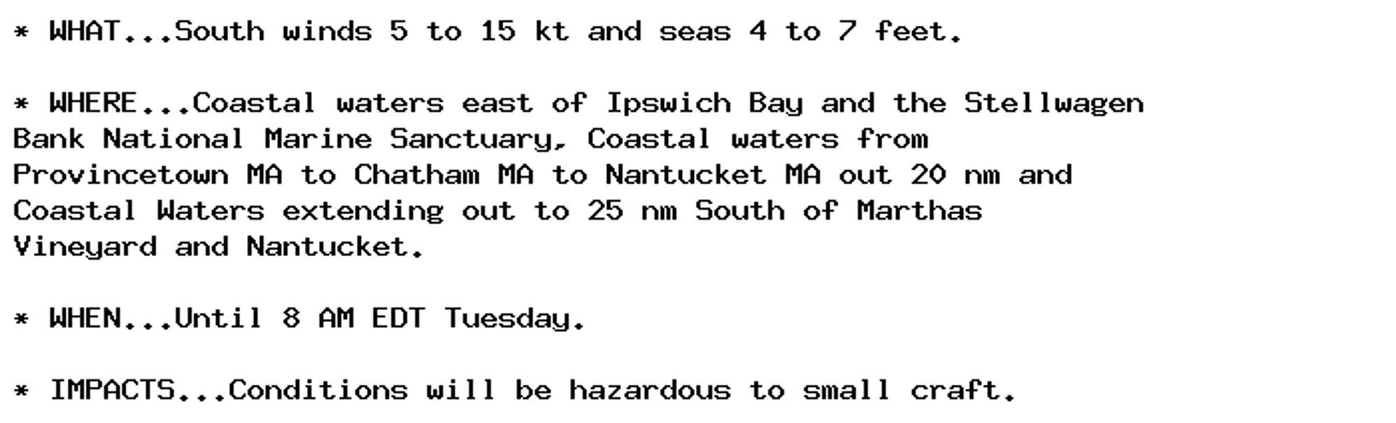 * WHAT...South winds 5 to 15 kt and seas 4 to 7 feet.

* WHERE...Coastal waters east of Ipswich Bay and the Stellwagen
Bank National Marine Sanctuary, Coastal waters from
Provincetown MA to Chatham MA to Nantucket MA out 20 nm and
Coastal Waters extending out to 25 nm South of Marthas
Vineyard and Nantucket.

* WHEN...Until 8 AM EDT Tuesday.

* IMPACTS...Conditions will be hazardous to small craft.