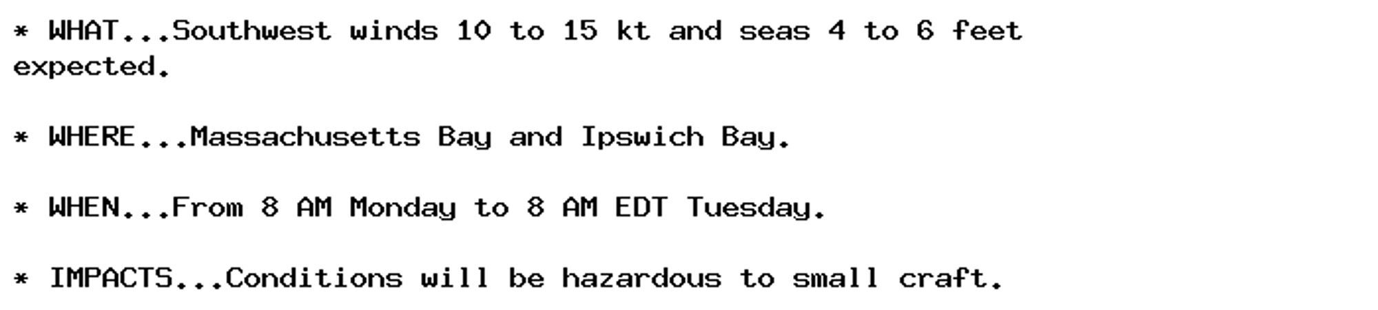 * WHAT...Southwest winds 10 to 15 kt and seas 4 to 6 feet
expected.

* WHERE...Massachusetts Bay and Ipswich Bay.

* WHEN...From 8 AM Monday to 8 AM EDT Tuesday.

* IMPACTS...Conditions will be hazardous to small craft.