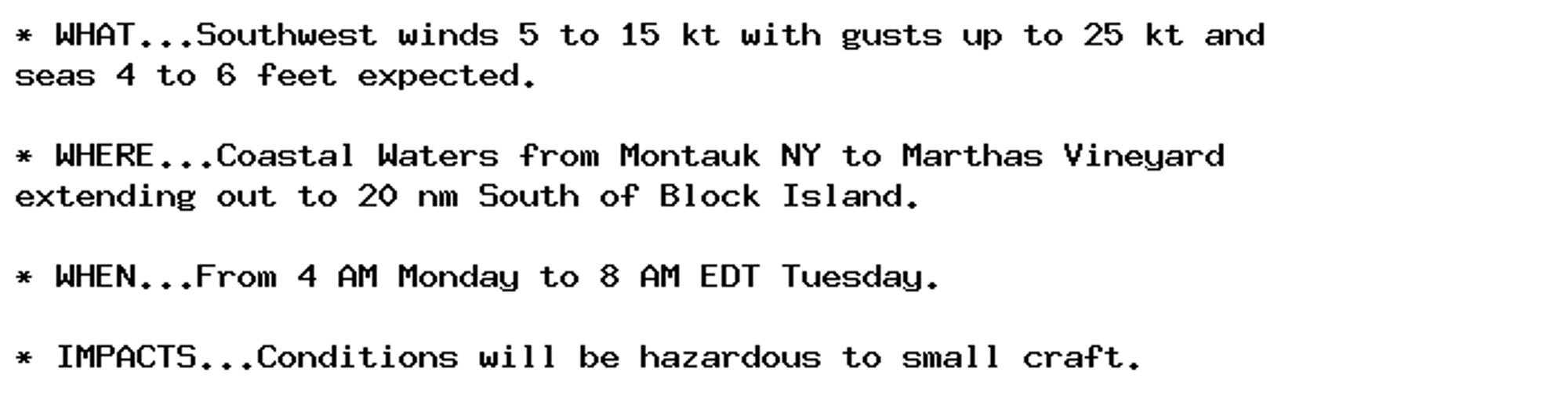 * WHAT...Southwest winds 5 to 15 kt with gusts up to 25 kt and
seas 4 to 6 feet expected.

* WHERE...Coastal Waters from Montauk NY to Marthas Vineyard
extending out to 20 nm South of Block Island.

* WHEN...From 4 AM Monday to 8 AM EDT Tuesday.

* IMPACTS...Conditions will be hazardous to small craft.