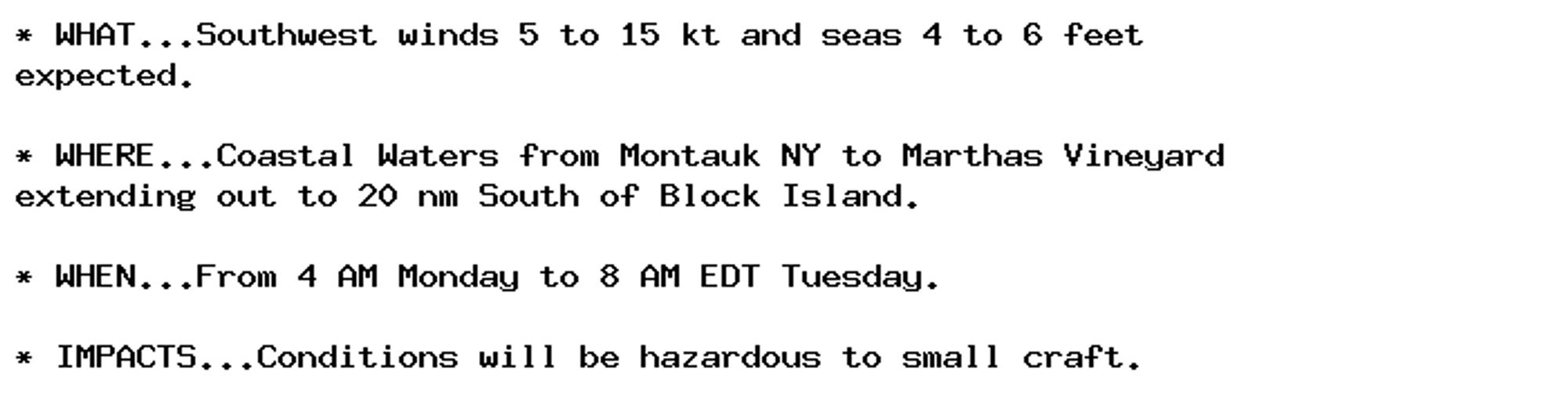 * WHAT...Southwest winds 5 to 15 kt and seas 4 to 6 feet
expected.

* WHERE...Coastal Waters from Montauk NY to Marthas Vineyard
extending out to 20 nm South of Block Island.

* WHEN...From 4 AM Monday to 8 AM EDT Tuesday.

* IMPACTS...Conditions will be hazardous to small craft.