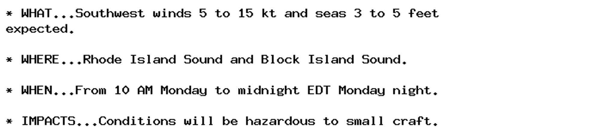 * WHAT...Southwest winds 5 to 15 kt and seas 3 to 5 feet
expected.

* WHERE...Rhode Island Sound and Block Island Sound.

* WHEN...From 10 AM Monday to midnight EDT Monday night.

* IMPACTS...Conditions will be hazardous to small craft.