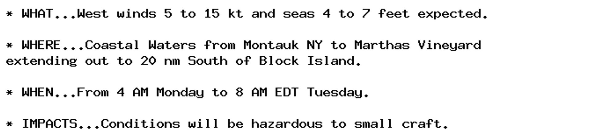 * WHAT...West winds 5 to 15 kt and seas 4 to 7 feet expected.

* WHERE...Coastal Waters from Montauk NY to Marthas Vineyard
extending out to 20 nm South of Block Island.

* WHEN...From 4 AM Monday to 8 AM EDT Tuesday.

* IMPACTS...Conditions will be hazardous to small craft.