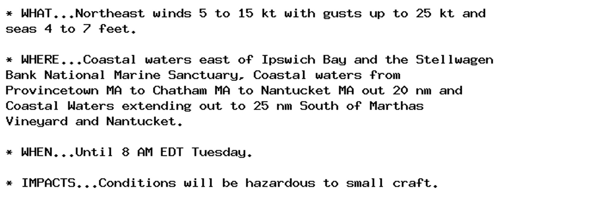 * WHAT...Northeast winds 5 to 15 kt with gusts up to 25 kt and
seas 4 to 7 feet.

* WHERE...Coastal waters east of Ipswich Bay and the Stellwagen
Bank National Marine Sanctuary, Coastal waters from
Provincetown MA to Chatham MA to Nantucket MA out 20 nm and
Coastal Waters extending out to 25 nm South of Marthas
Vineyard and Nantucket.

* WHEN...Until 8 AM EDT Tuesday.

* IMPACTS...Conditions will be hazardous to small craft.