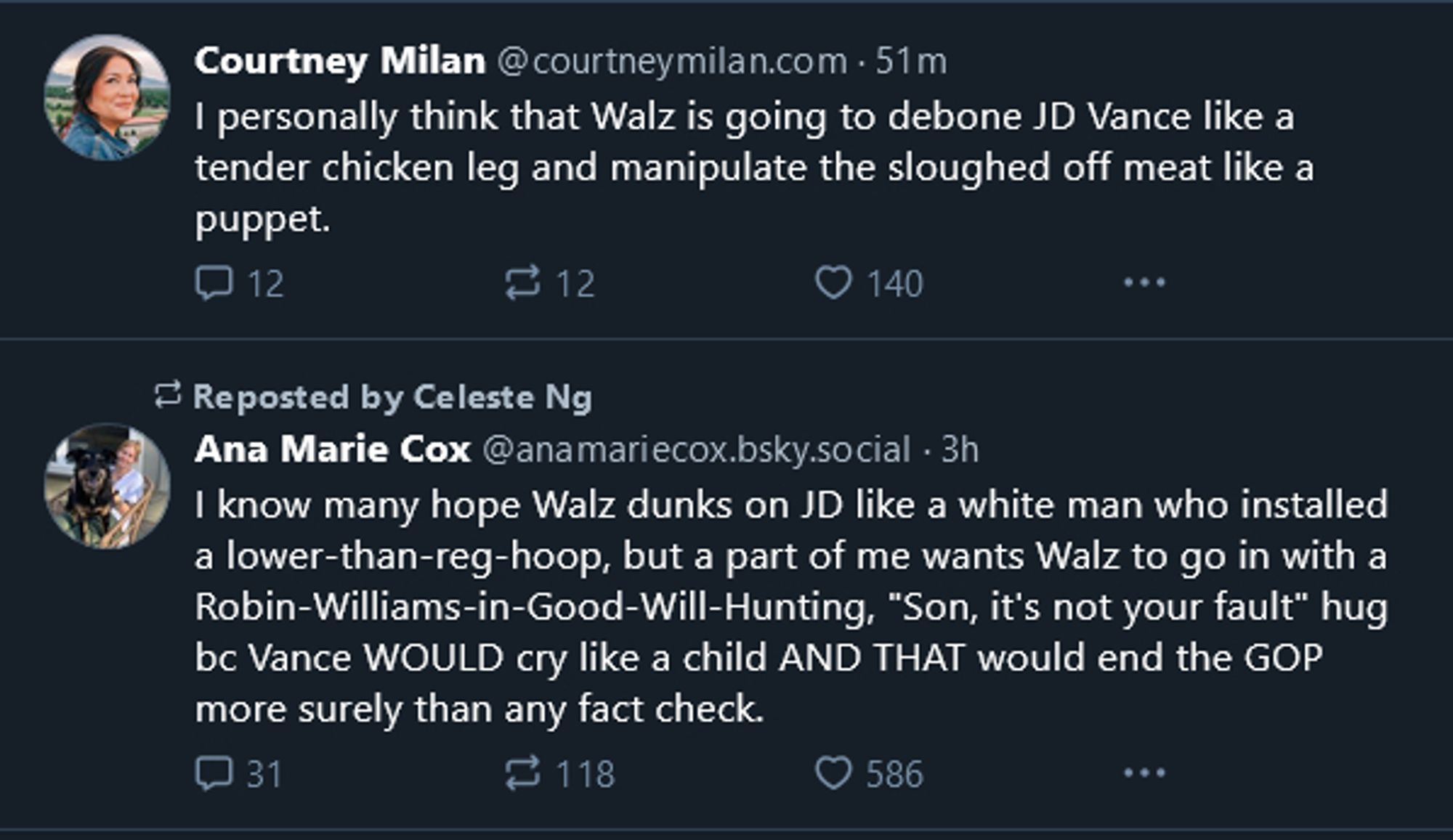 A screenshot of two skeets on a timeline. The first, from ‪Courtney Milan‬, says "I personally think that Walz is going to debone JD Vance like a tender chicken leg and manipulate the sloughed off meat like a puppet." The second immediately under it, from Ana Marie Cox‬, says, "I know many hope Walz dunks on JD like a white man who installed a lower-than-reg-hoop, but a part of me wants Walz to go in with a Robin-Williams-in-Good-Will-Hunting, "Son, it's not your fault" hug bc Vance WOULD cry like a child AND THAT would end the GOP more surely than any fact check."