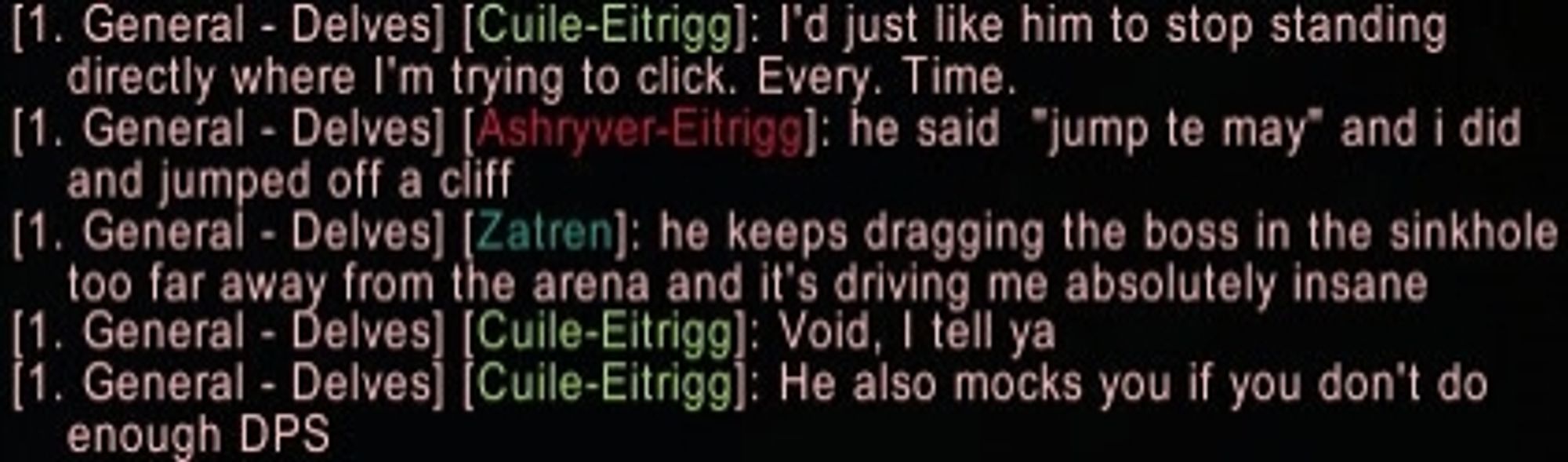 Cuile: I'd just like him to stop standing directly where I'm trying to click. Every. Time.
Ashryver: He said "jump te may" and I did and jumped off a cliff.
Zatren: He keeps dragging the boss in the sinkhole away from the arena and it'd driving me absolutely insane.
Cuile: Void, I tell ya. He also mocks you if you don't do enough DPS.