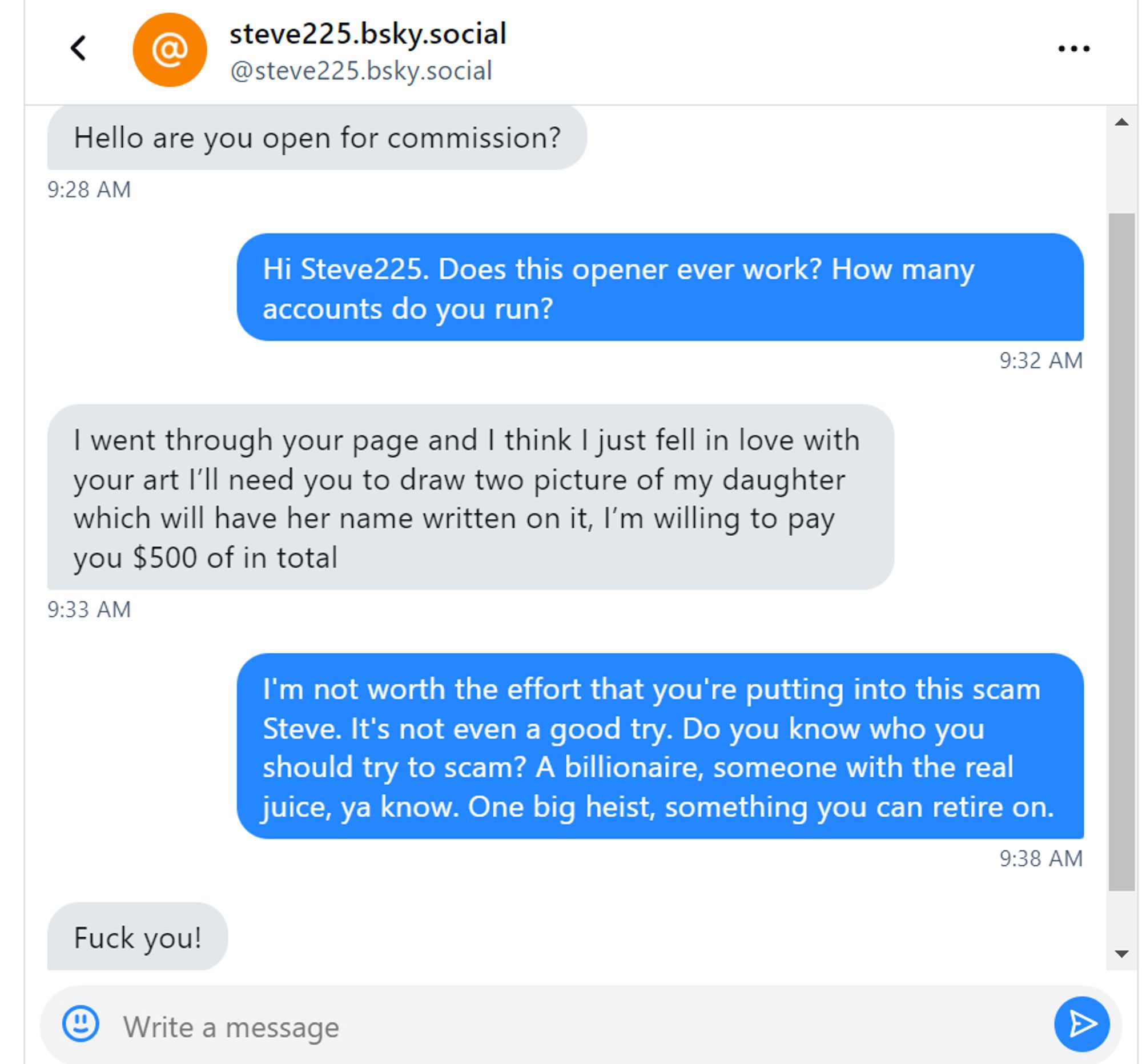 A screen grab of a DM to me from steve225
steve- Hello are you open for a commission?
me- Hi Steve225. Does this opener ever work? How many accounts do you run?
steve- I went through your page and I think I just fell in love with your art. I'll need you to draw two picture of my daughter which will have her name written on it, I'm willing to pay you $500 of in total.
me- I'm not worth the effort that you're putting into this scam Steve. It's not even a good try. Do you know who you should try to scam? A billionaire, someone with the real juice, ya know? One big heist, something you can retire on.
steve- Fuck you!