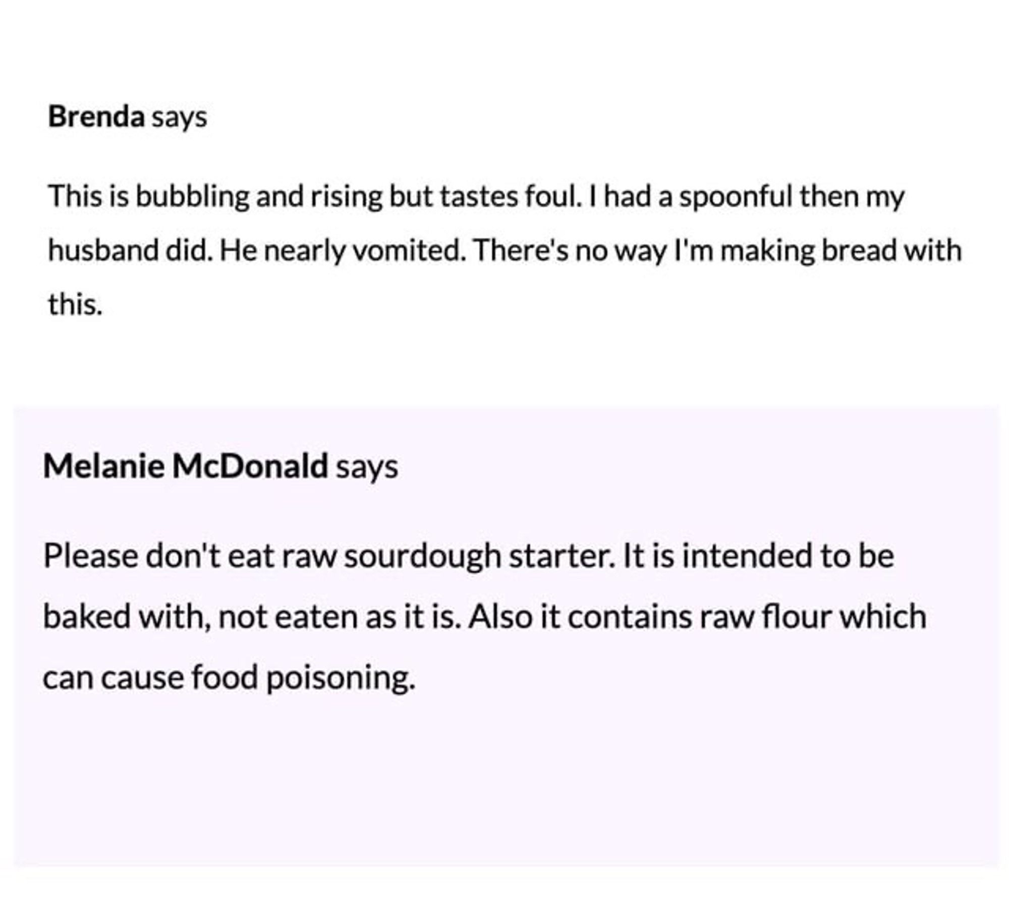 brenda says: this is bubbling and rising but tastes foul. i had a spoonful then my husband did. he nearly vomited. there’s no way i’m making bread with this. 

melanie mcdonald says: please don’t eat raw sourdough starter. it is intended to be baked with, not eaten as it is. also it contains raw flour which can cause food poisoning.