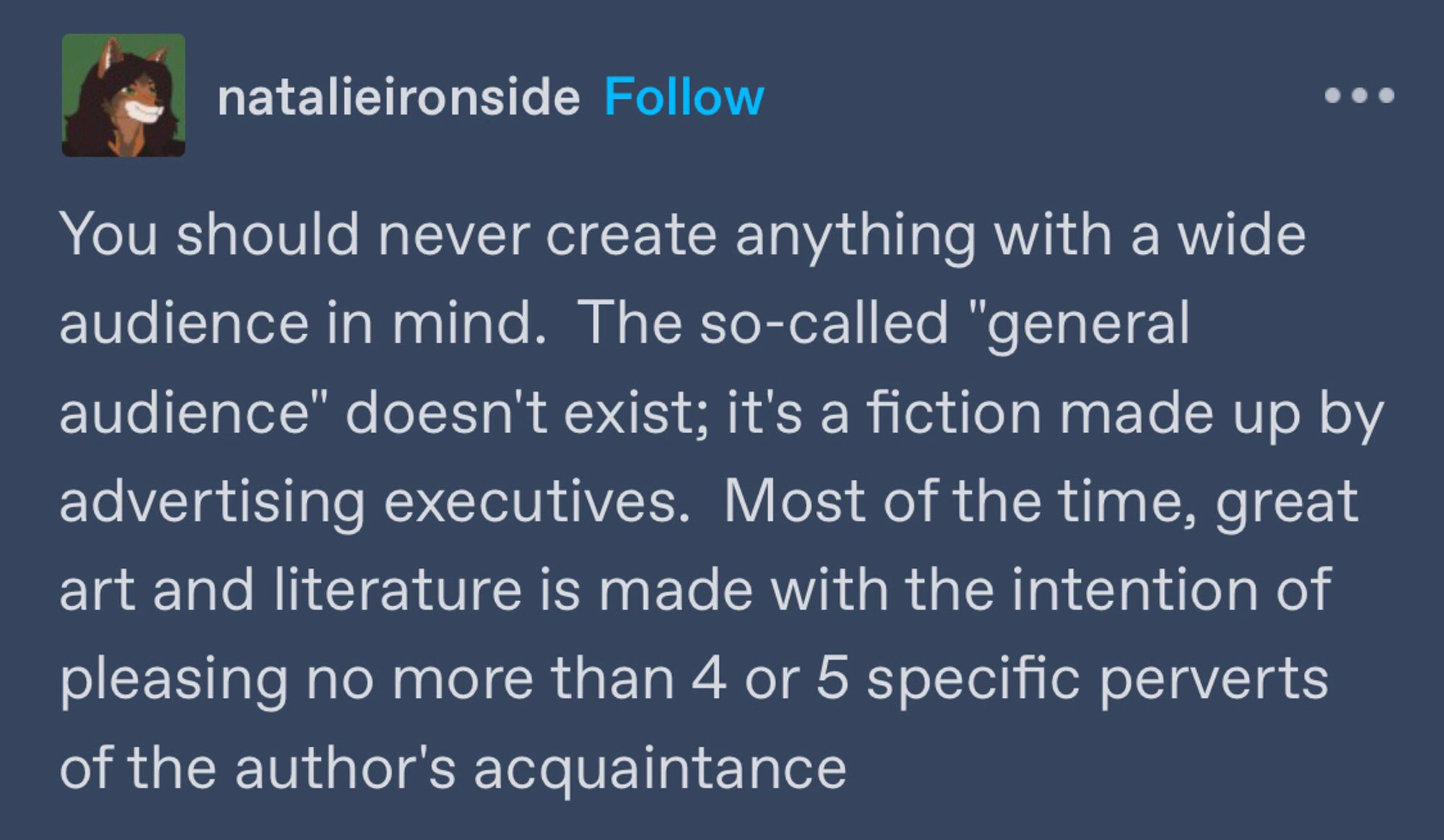 tumblr post from user natalie ito side that reads

You should never create anything with a wide audience in mind.  The so-called "general audience" doesn't exist; it's a fiction made up by advertising executives.  Most of the time, great art and literature is made with the intention of pleasing no more than 4 or 5 specific perverts of the author's acquaintance