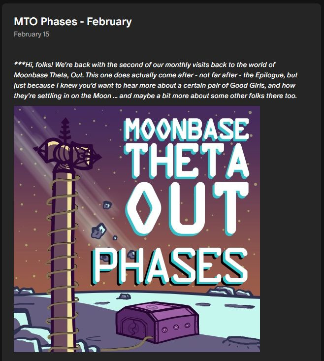 Screenshot from our Patreon site of a post reading, "MTO Phases - February", and showing the show's cover art of a small bunker on the moon and a comms tower. Above the artwork is an intro reading, "***Hi, folks! We're back with the second of our monthly visits back to the world of Moonbase Theta, Out. This one does actually come after - not far after - the Epilogue, but just because I knew you'd want to hear more about a certain pair of Good Girls, and how they're settling in on the Moon ... and maybe a bit more about some other folks there too."