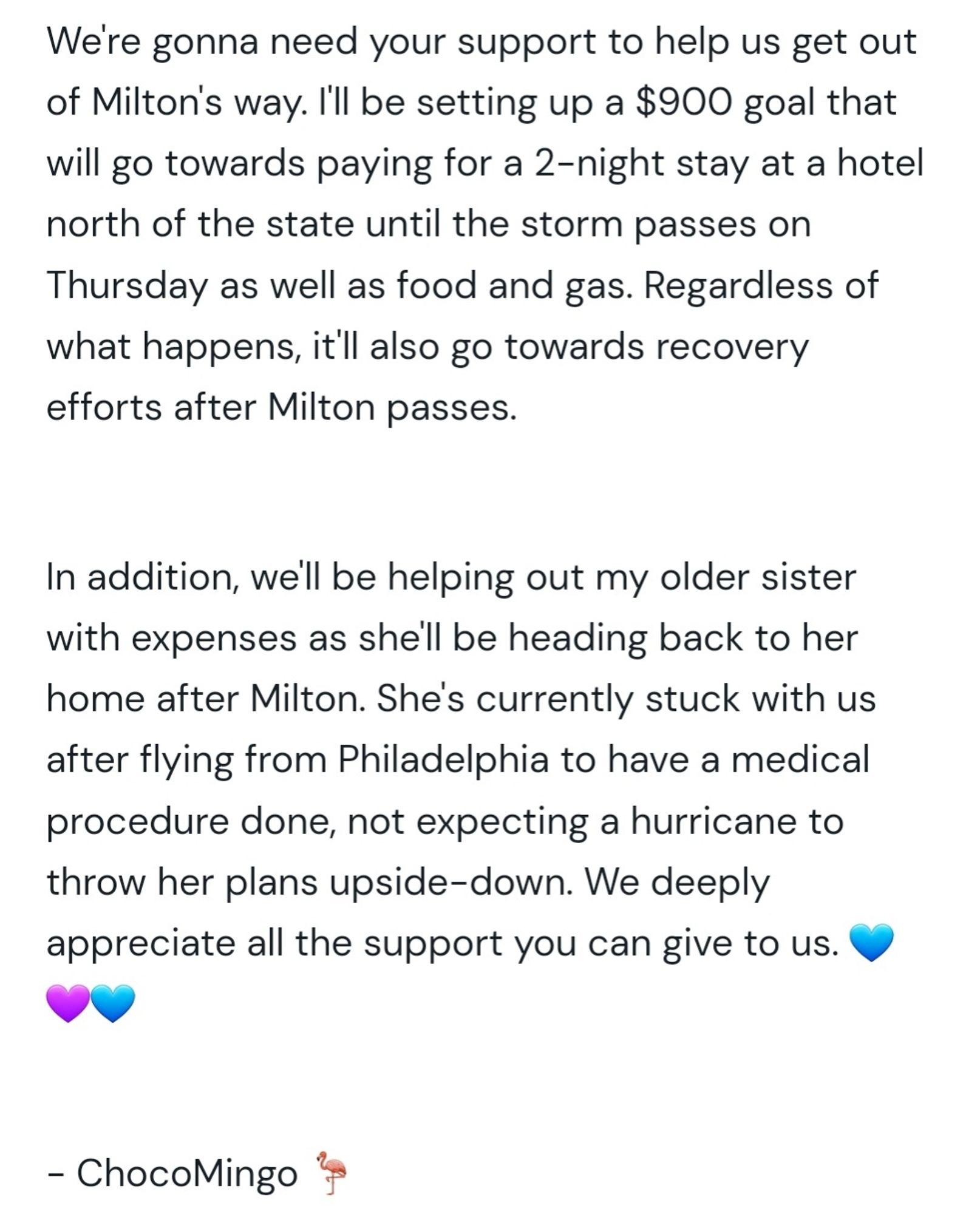 We're gonna need your support to help us get out of Milton's way. I'll be setting up a $900 goal that will go towards paying for a 2-night stay at a hotel north of the state until the storm passes on Thursday as well as food and gas. Regardless of what happens, it'll also go towards recovery efforts after Milton passes.

In addition, we'll be helping out my older sister with expenses as she'll be heading back to her home after Milton. She's currently stuck with us after flying from Philadelphia to have a medical procedure done, not expecting a hurricane to throw her plans upside-down. We deeply appreciate all the support you can give to us.

💙💜💙

- ChocoMingo 🦩