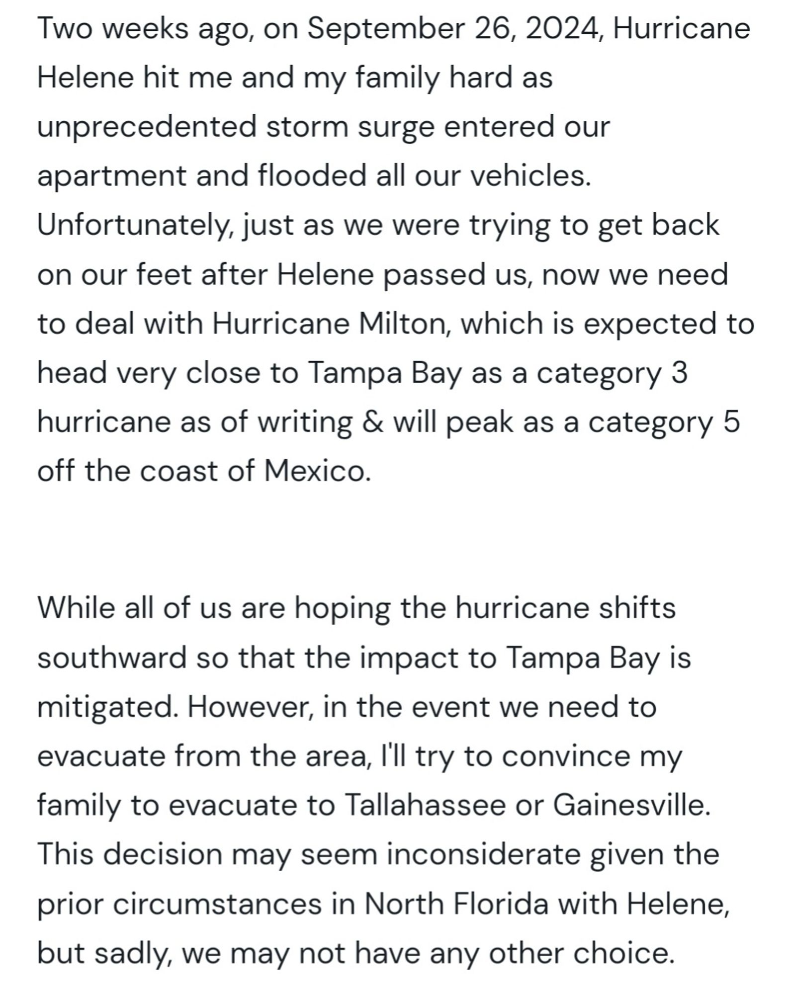 Two weeks ago, on September 26, 2024, Hurricane Helene hit me and my family hard as unprecedented storm surge entered our apartment and flooded all our vehicles. Unfortunately, just as we were trying to get back on our feet after Helene passed us, now we need to deal with Hurricane Milton, which is expected to head very close to Tampa Bay as a category 3 hurricane as of writing & will peak as a category 5 off the coast of Mexico. 

While all of us are hoping the hurricane shifts southward so that the impact to Tampa Bay is mitigated. However, in the event we need to evacuate from the area, I'll try to convince my family to evacuate to Tallahassee or Gainesville. This decision may seem inconsiderate given the prior circumstances in North Florida with Helene, but sadly, we may not have any other choice.