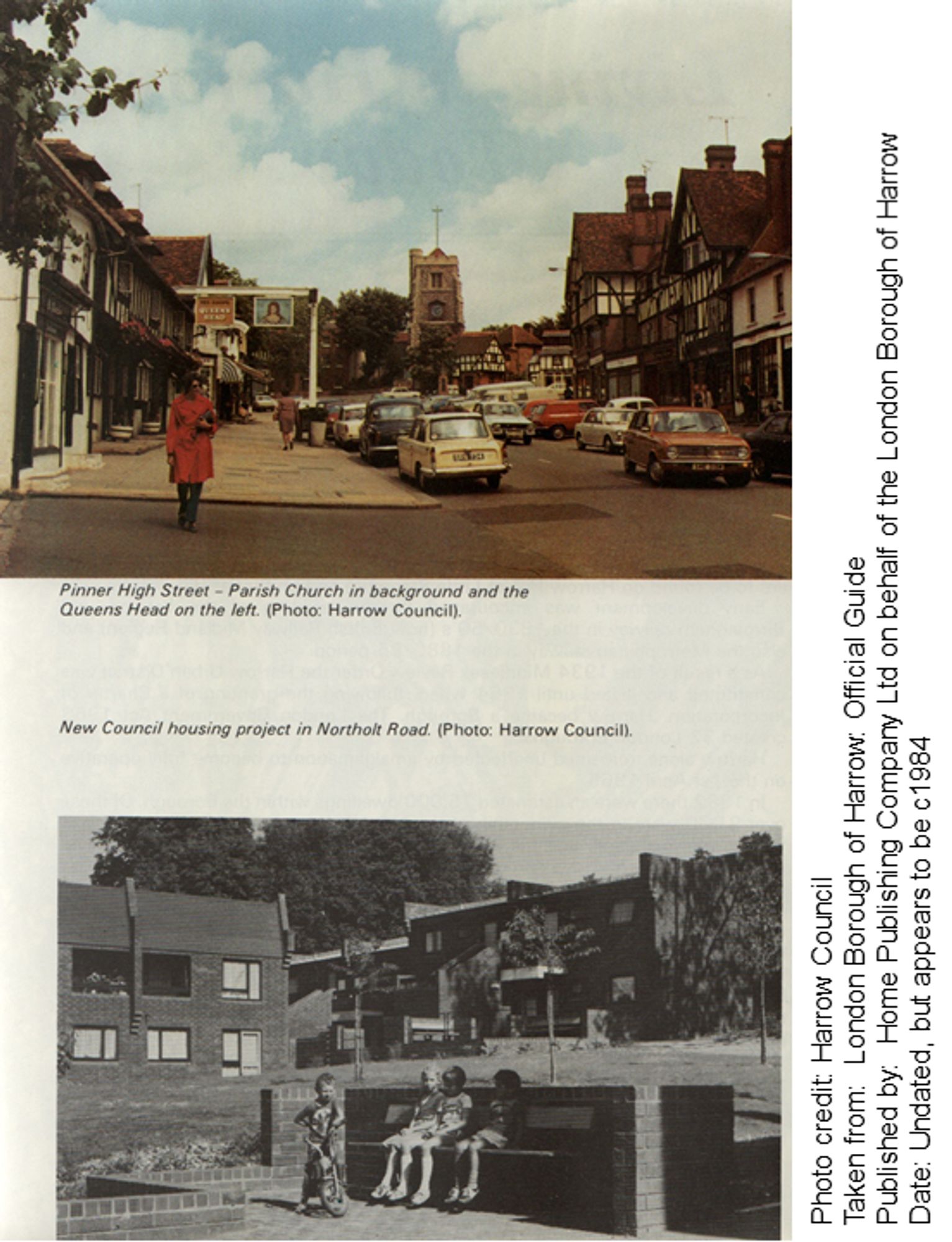 Two scenes from the Borough. The top image is a colour photo of Pinner High Street with the Parish Church in the background and the Queens Head on the left.  The bottom image is of a new Council housing project in Northolt Road.

Photo credit: Harrow Council
Taken from: London Borough of Harrow. Official Guide
Published by: Home Publishing Company Ltd on behalf of the London Borough of Harrow Date: Undated, but appears to be c1984